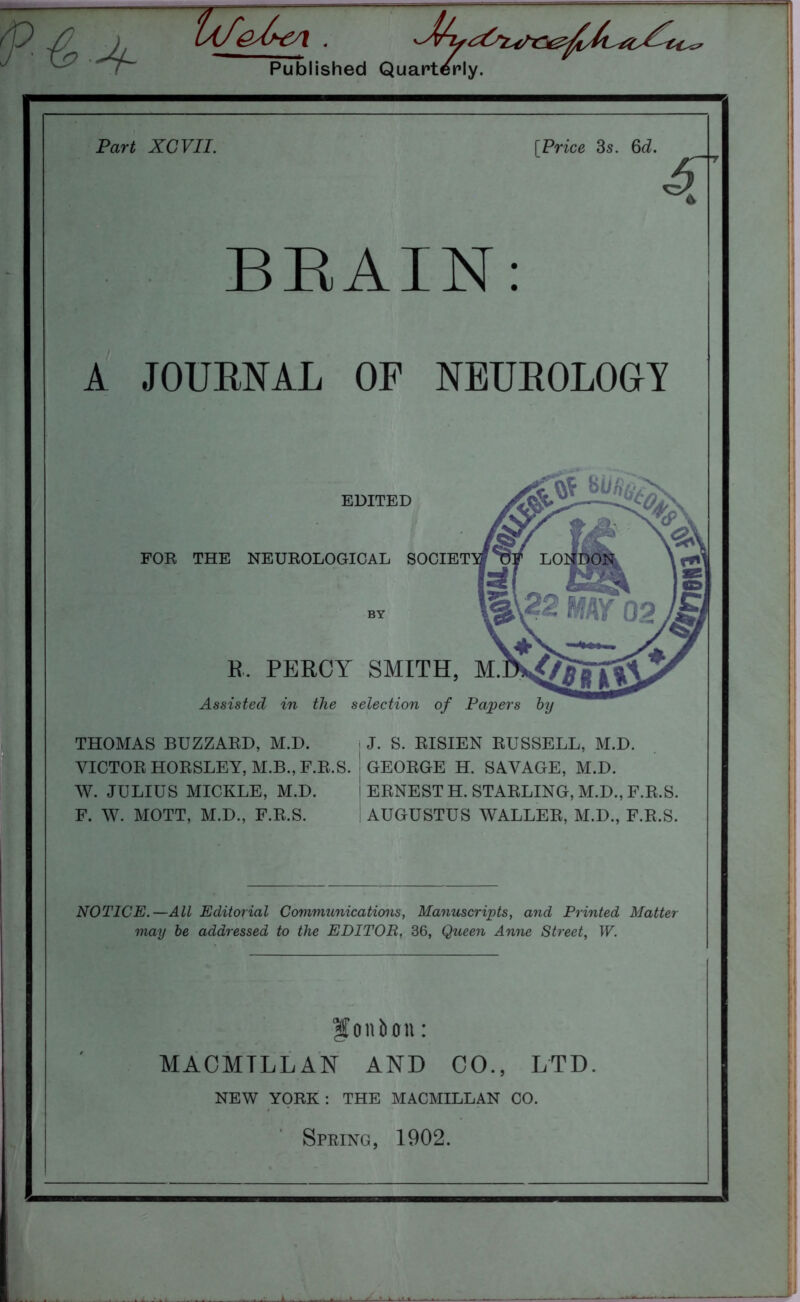 ~/fT Ufe^€A.  Published Quarterly. Part XCVII. [Price 3s. 6d. S' BRAIN: A JOURNAL OP NEUROLOGY EDITED FOR THE NEUROLOGICAL SOCIET R. PERCY SMITH, M. Assisted in the selection of Papers by THOMAS BUZZARD, M.D. VICTOR HORSLEY, M.B., F.R.S. W. JULIUS MICKLE, M.D. F. W. MOTT, M.D., F.R.S. J. S. RISIEN RUSSELL, M.D. GEORGE H. SAVAGE, M.D. ERNEST H. STARLING, M.D., F.R.S. AUGUSTUS WALLER, M.D., F.R.S. NOTICE.—All Editorial Communications, Manuscripts, and Printed Matter may be addressed to the EDITOR, 36, Queen Anne Street, W. f onbon: MAOMTLL AN AND CO., LTD. NEW YORK: THE MACMILLAN CO. Spring, 1902.