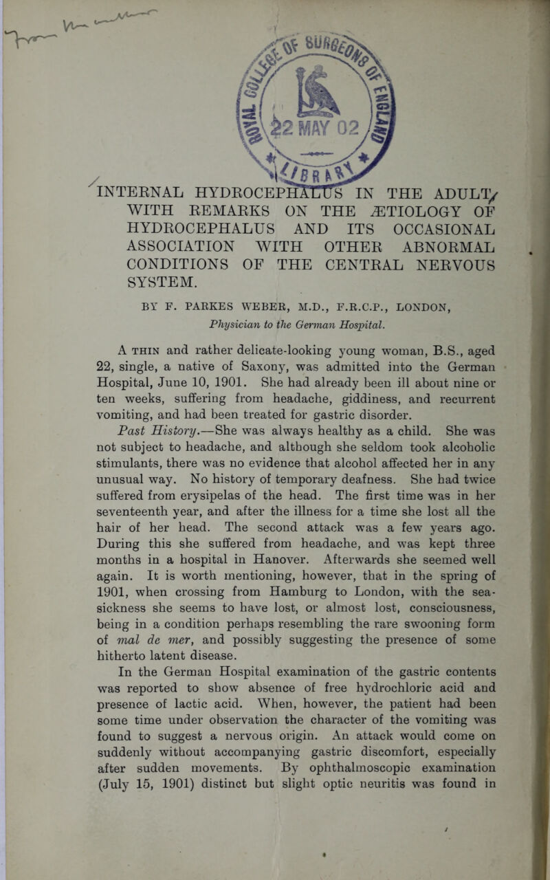 WITH REMARKS ON THE AETIOLOGY OF HYDROCEPHALUS AND ITS OCCASIONAL ASSOCIATION WITH OTHER ABNORMAL CONDITIONS OF THE CENTRAL NERVOUS SYSTEM. BY F. PARKES WEBER, M.D., F.R.C.P., LONDON, Physician to the German Hospital. A thin and rather delicate-looking young woman, B.S., aged 22, single, a native of Saxony, was admitted into the German Hospital, June 10, 1901. She had already been ill about nine or ten weeks, suffering from headache, giddiness, and recurrent vomiting, and had been treated for gastric disorder. Past History.—She was always healthy as a child. She was not subject to headache, and although she seldom took alcoholic stimulants, there was no evidence that alcohol affected her in any unusual way. No history of temporary deafness. She had twice suffered from erysipelas of the head. The first time was in her seventeenth year, and after the illness for a time she lost all the hair of her head. The second attack was a few years ago. During this she suffered from headache, and was kept three months in a hospital in Hanover. Afterwards she seemed well again. It is worth mentioning, however, that in the spring of 1901, when crossing from Hamburg to London, with the sea- sickness she seems to have lost, or almost lost, consciousness, being in a condition perhaps resembling the rare swooning form of mat de mer, and possibly suggesting the presence of some hitherto latent disease. In the German Hospital examination of the gastric contents was reported to show absence of free hydrochloric acid and presence of lactic acid. When, however, the patient had been some time under observation the character of the vomiting was found to suggest a nervous origin. An attack would come on suddenly without accompanying gastric discomfort, especially after sudden movements. By ophthalmoscopic examination (July 15, 1901) distinct but slight optic neuritis was found in