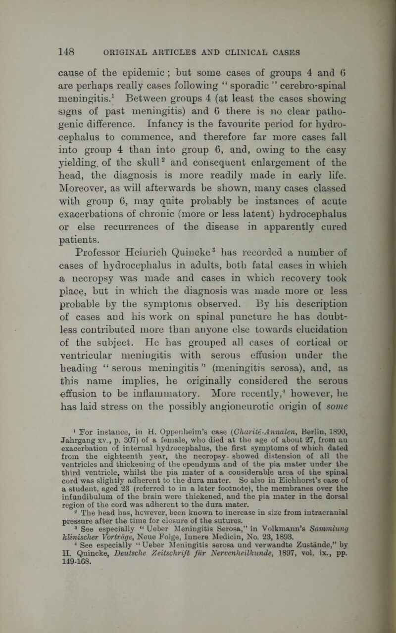 cause of the epidemic ; but some cases of groups 4 and 6 are perhaps really cases following “ sporadic ” cerebro-spinal meningitis.1 Between groups 4 (at least the cases showing signs of past meningitis) and 6 there is no clear patho- genic difference. Infancy is the favourite period for hydro- cephalus to commence, and therefore far more cases fall into group 4 than into group 6, and, owing to the easy yielding, of the skull2 and consequent enlargement of the head, the diagnosis is more readily made in early life. Moreover, as will afterwards be shown, many cases classed wTitk group 6, may quite probably be instances of acute exacerbations of chronic (more or less latent) hydrocephalus or else recurrences of the disease in apparently cured patients. Professor Heinrich Quincke3 has recorded a number of cases of hydrocephalus in adults, both fatal cases in which a necropsy was made and cases in which recovery took place, but in which the diagnosis was made more or less probable by the symptoms observed. By his description of cases and his work on spinal puncture he has doubt- less contributed more than anyone else towards elucidation of the subject. He has grouped all cases of cortical or ventricular meningitis with serous effusion under the heading “ serous meningitis ” (meningitis serosa), and, as this name implies, he originally considered the serous effusion to be inflammatory. More recently,4 however, he has laid stress on the possibly angioneurotic origin of some ' For instance, in H. Oppenheim’s case (Charite-Annalen, Berlin, 1890, Jahrgangxv., p. 307) of a female, who died at the age of about 27, from an exacerbation of internal hydrocephalus, the first symptoms of which dated from the eighteenth year, the necropsy- showed distension of all the ■ventricles and thickening of the ependyma and of the pia mater under the third ventricle, whilst the pia mater of a considerable area of the spinal cord was slightly adherent to the dura mater. So also in Eichhorst’s case of a student, aged 23 (referred to in a later footnote), the membranes over the infundibulum of the brain were thickened, and the pia mater in the dorsal region of the cord was adherent to the dura mater. 2 The head has, however, been known to increase in size from intracranial pressure after the time for closure of the sutures. 3 See especially “ Ueber Meningitis Serosa,” in Volkmann’s Sammlung klinischer Vortrcige, Neue Folge, Innere Medicin, No. 23, 1893. 4 See especially “ Ueber Meningitis serosa und verwandte Zustande,” by H. Quincke, Deutsche Zeitschrift fiir Nervenlieilkunde, 1897, vol. ix., pp. 149-168.