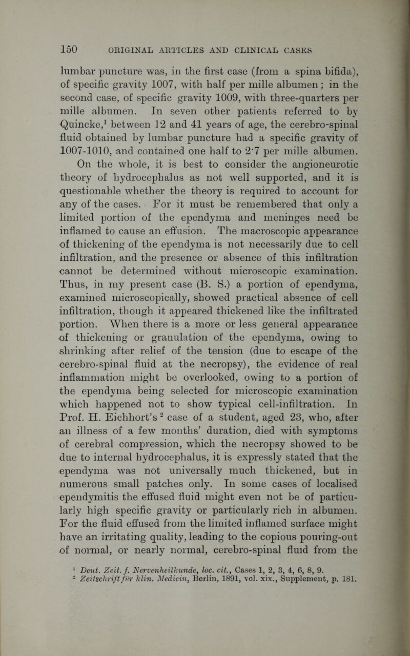 lumbar puncture was, in the first case (from a spina bifida), of specific gravity 1007, with half per mille albumen; in the second case, of specific gravity 1009, with three-quarters per mille albumen. In seven other patients referred to by Quincke,1 between 12 and 41 years of age, the cerebro-spinal fluid obtained by lumbar puncture had a specific gravity of 1007-1010, and contained one half to 2*7 per mille albumen. On the whole, it is best to consider the angioneurotic theory of hydrocephalus as not well supported, and it is questionable whether the theory is required to account for any of the cases. For it must be remembered that only a limited portion of the ependyma and meninges need be inflamed to cause an effusion. The macroscopic appearance of thickening of the ependyma is not necessarily due to cell infiltration, and the presence or absence of this infiltration cannot be determined without microscopic examination. Thus, in my present case (B. S.) a portion of ependyma, examined microscopically, showed practical absence of cell infiltration, though it appeared thickened like the infiltrated portion. When there is a more or less general appearance of thickening or granulation of the ependyma, owing to shrinking after relief of the tension (due to escape of the cerebro-spinal fluid at the necropsy), the evidence of real inflammation might be overlooked, owing to a portion of the ependyma being selected for microscopic examination which happened not to show typical cell-infiltration. In Prof. H. Eichhort’s 2 case of a student, aged 23, who, after an illness of a few months’ duration, died with symptoms of cerebral compression, which the necropsy showed to be due to internal hydrocephalus, it is expressly stated that the ependyma was not universally much thickened, but in numerous small patches only. In some cases of localised ependymitis the effused fluid might even not be of particu- larly high specific gravity or particularly rich in albumen. For the fluid effused from the limited inflamed surface might have an irritating quality, leading to the copious pouring-out of normal, or nearly normal, cerebro-spinal fluid from the • Deut. Zeit.f. Nervenheilkunde, loc. cit., Cases 1, 2, 3, 4, 6, 8, 9. 2 ZeUschrift fur klin. Medicin, Berlin, 1891, vol. xix., Supplement, p. 181.