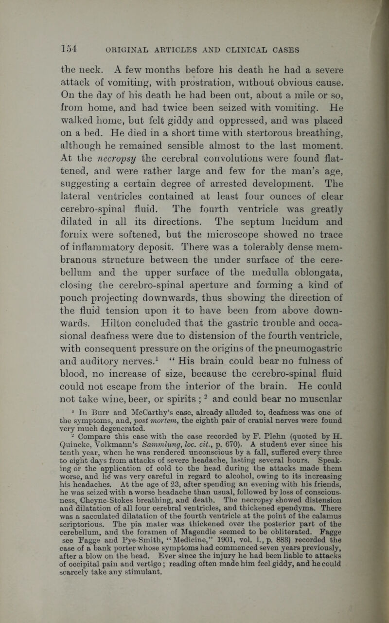 the neck. A few months before his death he had a severe attack of vomiting, with prostration, without obvious cause. On the day of his death he had been out, about a mile or so, from home, and had twice been seized with vomiting. He walked home, but felt giddy and oppressed, and was placed on a bed. He died in a short time with stertorous breathing, although he remained sensible almost to the last moment. At the necropsy the cerebral convolutions were found flat- tened, and were rather large and few^ for the man’s age, suggesting a certain degree of arrested development. The lateral ventricles contained at least four ounces of clear cerebro-spinal fluid. The fourth ventricle was greatly dilated in all its directions. The septum lucidum and fornix were softened, but the microscope showed no trace of inflammatory deposit. There was a tolerably dense mem- branous structure between the under surface of the cere- bellum and the upper surface of the medulla oblongata, closing the cerebro-spinal aperture and forming a kind of pouch projecting downwards, thus showing the direction of the fluid tension upon it to have been from above down- wards. Hilton concluded that the gastric trouble and occa- sional deafness were due to distension of the fourth ventricle, with consequent pressure on the origins of the pneumogastric and auditory nerves.1 “ His brain could bear no fulness of blood, no increase of size, because the cerebro-spinal fluid could not escape from the interior of the brain. He could not take wine, beer, or spirits ;2 and could bear no muscular 1 In Burr and McCarthy’s case, already alluded to, deafness was one of the symptoms, and, post mortem, the eighth pair of cranial nerves were found very much degenerated. 3 Compare this case with the case recorded by F. Plehn (quoted by H. Quincke, Volkmann’s Sammlung, loc. cit., p. 670). A student ever since his tenth year, when he was rendered unconscious by a fall, suffered every three to eight days from attacks of severe headache, lasting several hours. Speak- ing or the application of cold to the head during the attacks made them worse, and lid was very careful in regard to alcohol, owing to its increasing his headaches. At the age of 23, after spending an evening with his friends, he was seized with a worse headache than usual, followed by loss of conscious- ness, Cheyne-Stokes breathing, and death. The necropsy showed distension and dilatation of all four cerebral ventricles, and thickened ependyma. There was a sacculated dilatation of the fourth ventricle at the point of the calamus scriptorious. The pia mater was thickened over the posterior part of the cerebellum, and the foramen of Magendie seemed to be obliterated. Fagge see Fagge and Pye-Smith, “Medicine,” 1901, vol. i., p. 883) recorded the case of a bank porter whose symptoms had commenced seven years previously, after a blow on the head. Ever since the injury he had been liable to attacks of occipital pain and vertigo; reading often made him feel giddy, and he could scarcely take any stimulant.
