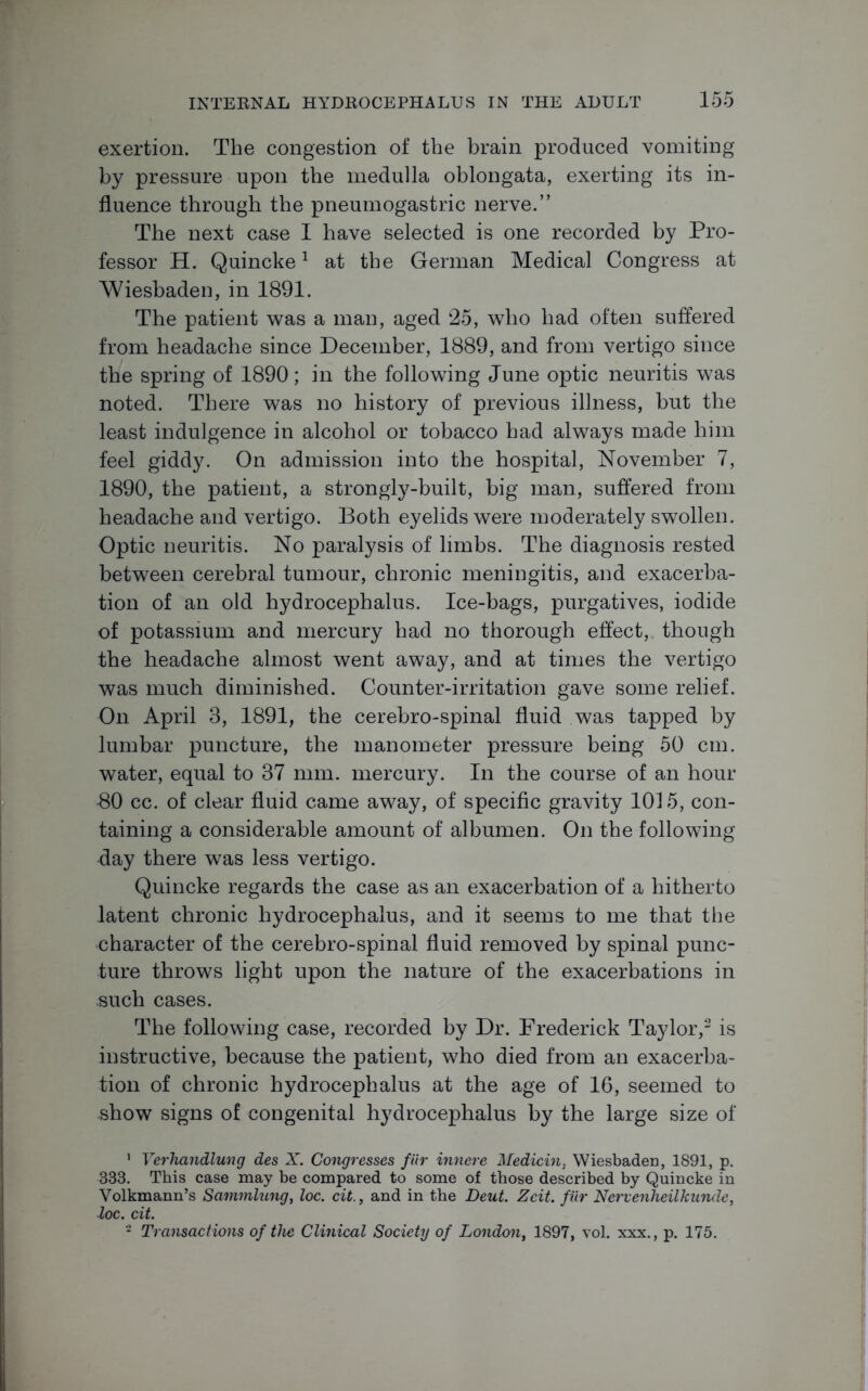 exertion. The congestion of the brain produced vomiting by pressure upon the medulla oblongata, exerting its in- fluence through the pneumogastric nerve.” The next case I have selected is one recorded by Pro- fessor H. Quincke1 at the German Medical Congress at Wiesbaden, in 1891. The patient was a man, aged 25, who had often suffered from headache since December, 1889, and from vertigo since the spring of 1890; in the following June optic neuritis was noted. There was no history of previous illness, but the least indulgence in alcohol or tobacco had always made him feel giddy. On admission into the hospital, November 7, 1890, the patient, a strongly-built, big man, suffered from headache and vertigo. Both eyelids were moderately swollen. Optic neuritis. No paralysis of limbs. The diagnosis rested between cerebral tumour, chronic meningitis, and exacerba- tion of an old hydrocephalus. Ice-bags, purgatives, iodide of potassium and mercury had no thorough effect, though the headache almost went away, and at times the vertigo was much diminished. Counter-irritation gave some relief. On April 3, 1891, the cerebro-spinal fluid was tapped by lumbar puncture, the manometer pressure being 50 cm. water, equal to 37 mm. mercury. In the course of an hour 80 cc. of clear fluid came away, of specific gravity 1015, con- taining a considerable amount of albumen. On the following day there was less vertigo. Quincke regards the case as an exacerbation of a hitherto latent chronic hydrocephalus, and it seems to me that the character of the cerebro-spinal fluid removed by spinal punc- ture throws light upon the nature of the exacerbations in .such cases. The following case, recorded by Dr. Frederick Taylor,2 is instructive, because the patient, who died from an exacerba- tion of chronic hydrocephalus at the age of 16, seemed to show signs of congenital hydrocephalus by the large size of 1 Verhandlung des X. Congresses fur innere Medicin, Wiesbaden, 1891, p. 333. This case may be compared to some of those described by Quincke in Volkmann’s Sammlung, loc. cit., and in the Deut. Zcit. fiir Nervenkeilkunde, loc. cit. - Transactions of the Clinical Society of London, 1897, vol. xxx., p. 175.