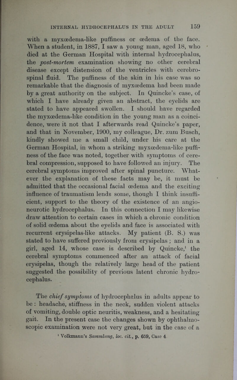 with a myxoedema-like puffiness or oedema of the face. When a student, in 1887, I saw a young man, aged 18, who died at the German Hospital with internal hydrocephalus, the post-mortem examination showing no other cerebral disease except distension of the ventricles with cerebro- spinal fluid. The puffiness of the skin in his case was so remarkable that the diagnosis of myxoedema had been made by a great authority on the subject. In Quincke’s case, of which I have already given an abstract, the eyelids are stated to have appeared swollen. I should have regarded the myxoedema-like condition in the young man as a coinci- dence, were it not that I afterwards read Quincke’s paper, and that in November, 1900, my colleague, Dr. zum Busch, kindly showed me a small child, under his care at the German Hospital, in whom a striking myxoedema-like puffi- ness of the face was noted, together with symptoms of cere- bral compression, supposed to have followed an injury. The cerebral symptoms improved after spinal puncture. What- ever the explanation of these facts may be, it must be admitted that the occasional facial oedema and the exciting influence of traumatism lends some, though I think insuffi- cient, support to the theory of the existence of an angio- neurotic hydrocephalus. In this connection I may likewise draw attention to certain cases in which a chronic condition of solid oedema about the eyelids and face is associated with recurrent erysipelas-like attacks. My patient (B. S.) was stated to have suffered previously from erysipelas ; and in a girl, aged 14, whose case is described by Quincke,1 the cerebral symptoms commenced after an attack of facial erysipelas, though the relatively large head of the patient suggested the possibility of previous latent chronic hydro- cephalus. The chief symptoms of hydrocephalus in adults appear to be : headache, stiffness in the neck, sudden violent attacks of vomiting, double optic neuritis, weakness, and a hesitating gait. In the present case the changes shown by ophthalmo- scopic examination were not very great, but in the case of a 1 Volkmann’s Sammlung, loc. cit., p. 659, Case 4