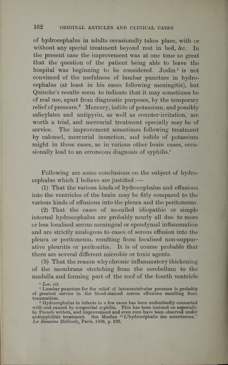 of hydrocephalus in adults occasionally takes place, with or without any special treatment beyond rest in bed, &c. In the present case the improvement was at one time so great that the question of the patient being able to leave the hospital was beginning to be considered. Joslin1 is not convinced of the usefulness of lumbar puncture in hydro- cephalus (at least in his cases following meningitis), but Quincke’s results seem to indicate that it may sometimes be of real use, apart from diagnostic purposes, by the temporary relief of pressure.2 Mercury, iodide of potassium, and possibly salicylates and antipyrin, as well as counter-irritation, are worth a trial, and mercurial treatment epecially may be of service. The improvement sometimes following treatment by calomel, mercurial inunction, and iodide of potassium might in these cases, as in various other brain cases, occa- sionally lead to an erroneous diagnosis of syphilis.8 Following are some conclusions on the subject of hydro- cephalus which I believe are justified (1) That the various kinds of hydrocephalus and effusions into the ventricles of the brain may be fitly compared to the various kinds of effusions into the pleura and the peritoneum. (2) That the cases of so-called idiopathic or simple internal hydrocephalus are probably nearly all due to more or less localised serous meningeal or ependymal inflammation and are strictly analogous to cases of serous effusion into the pleura or peritoneum, resulting from localised non-suppur- ative pleuritis or peritonitis. It is of course probable that there are several different microbic or toxic agents. (3) That the reason why chronic inflammatory thickening of the membrane stretching from the cerebellum to the medulla and forming part of the roof of the fourth ventricle 1 Loc. cit. 2 Lumbar puncture for the relief of intraventricular pressure is probably of greatest service in the blood-stained serous effusions resulting from traumatism. 3 Hydrocephalus in infants in a few cases has been undoubtedly connected with and caused by congenital syphilis. This has been insisted on especially by French writers, and improvement and even cure have been observed under antisyphilitic treatment. See Marfan “ L’hydrocephalie des nourrissons, La Semaine Medicale, Paris, 1898, p. 193.