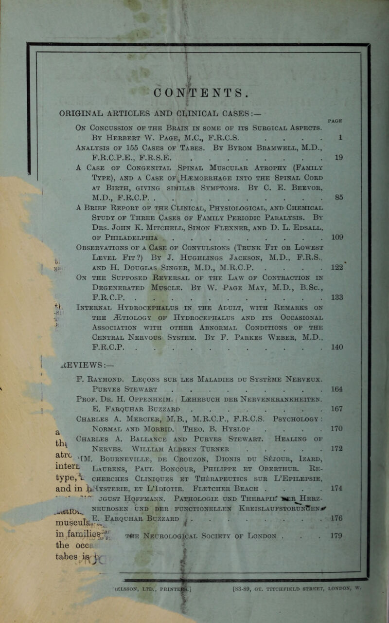 PAGE C 0 NT ENTS. On Concussion of the Brain in some of its Surgical Aspects. By Herbert W. Page, M.C., F.R.C.S. .... 1 Analysis of 155 Cases of Tabes. By Byrom Bramwell, M.D., P.R.C.P.E., F.R.S.E 19 A Case of Congenital Spinal Muscular Atrophy (Family Type), and a Case of ^Haemorrhage into the Spinal Cord at Birth, giving similar Symptoms. By C. E. Beevor, M.D., F.R.C.P 85 A Brief Report of the Clinical, Physiological, and Chemical Study of Three Cases of Family Periodic Paralysis. By Drs. John K. Mitchell, Simon Flexner, and D. L. Edsall, of Philadelphia 109 Observations of a Case of Convulsions (Trunk Fit or Lowest Level Fit?) By J. Hughlings Jackson, M.D., F.R.S.. go. and H. Douglas Singer, M.D., M.R.C.P 122 On the Supposed Reversal of the Law of Contraction in Degenerated Muscle. By W. Page May, M.D., B.Sc., F.R.C.P 133 ** Internal Hydrocephalus in the Adult, with Remarks on the ^Etiology of Hydrocephalus and its Occasional Association with other Abnormal Conditions of the Central Nervous System. By F. Parkes Weber, M.D., F.R.C.P 140 REVIEWS a th^ atrc , intert F. Raymond. Lemons sur les Maladies du Systeme Nerveux. Purves Stewart Prof. Dr. H. Oppenheim. Lehrbuch der Nervenkrankheiten. E. Farquhar Buzzard Charles A. Mercier, M.B., M.R.C.P., F.R.C.S. Psychology: Normal and Morbid. Theo. B. Hyslop .... Charles A. Ballance and Purves Stewart. Healing of Nerves. William Aldren Turner 'EM. Bourneville, de Crouzon, Dionis du Sejour, Izard, Laurens, Paul Boncour, Philippe et Oberthur. Re- type, V CHERCHES CLINIQUES ET THERAPEUTICS SUR L’EPILEPSIE, and in ^Hysterie, et L’Idiotie. Fletcher Beach .... jgust Hqffmann. Pathologie end Therapist ber Herz- ctilbw neurosen und der functionellen KreislaufstorunTTenj* muscula^ I'AE<3°HAR Buzzard ( in families;;*; the occt tabes is O' t4ie Neurological Society of London 164 167 170 172 174 176 179 (£LSSON, LTD., PRINTERS.] (S3-S9, OT. TITCHFIELD STREET, LONDON, W.