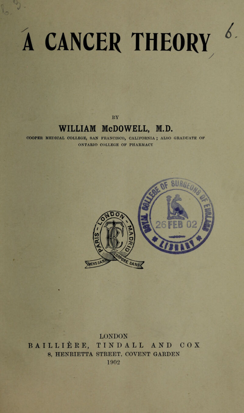 0- A CANCER THEORV / BY william McDowell, m.d. COOPER MEDICAL COLLEGE, SAN FRANCISCO, CALIFORNIA ; ALSO GRADUATE OF ONTARIO COLLEGE OF PHARMACY LONDON BAILLIEKE, TINDALL AND COX 8, HENRIETTA STREET, COVENT GARDEN 1902