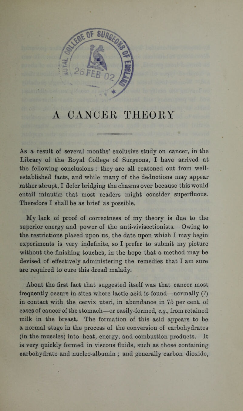 Library of the Royal College of Surgeons, I have arrived at the following conclusions : they are all reasoned out from well- established facts, and while many of the deductions may appear rather abrupt, I defer bridging the chasms over because this would entail minutiae that most readers might consider superfluous. Therefore I shall be as brief as possible. My lack of proof of correctness of my theory is due to the superior energy and power of the anti-vivisectionists. Owing to the restrictions placed upon us, the date upon which I may begin experiments is very indefinite, so I prefer to submit my picture without the finishing touches, in the hope that a method may be devised of effectively administering the remedies that I am sure are required to cure this dread malady. About the first fact that suggested itself was that cancer most frequently occurs in sites where lactic acid is found—normally (?) in contact with the cervix uteri, in abundance in 75 per cent, of cases of cancer of the stomach—or easily-formed, e.g., from retained milk in the breast. The formation of this acid appears to be a normal stage in the process of the conversion of carbohydrates (in the muscles) into heat, energy, and combustion products. It is very quickly formed in viscous fluids, such as those containing carbohydrate and nucleo-albumin ; and generally carbon dioxide,