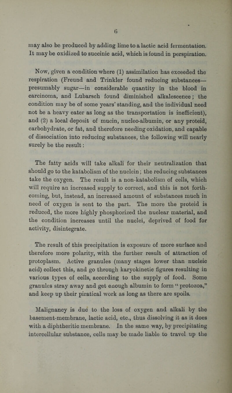 may also be produced by adding lime to a lactic acid fermentation. It may be oxidized to succinic acid, which is found in perspiration. Now, given a condition where (1) assimilation has exceeded the respiration (Freund and Trinkler found reducing substances— presumably sugar—in considerable quantity in the blood in carcinoma, and Lubarsch found diminished alkalescence; the condition may be of some years’ standing, and the individual need not be a heavy eater as long as the transportation is inefficient), and (2) a local deposit of mucin, nucleo-albumin, or any proteid, carbohydrate, or fat, and therefore needing oxidation, and capable of dissociation into reducing substances, the following will nearly surely be the result: The fatty acids will take alkali for their neutralization that should go to the katabolism of the nuclein; the reducing substances take the oxygen. The result is a non-katabolism of cells, which will require an increased supply to correct, and this is not forth- coming, but, instead, an increased amount of substances much in need of oxygen is sent to the part. The more the proteid is reduced, the more highly phosphorized the nuclear material, and the condition increases until the nuclei, deprived of food for activity, disintegrate. The result of this precipitation is exposure of more surface and therefore more polarity, with the further result of attraction of protoplasm. Active granules (many stages lower than nucleic acid) collect this, and go through karyokinetic figures resulting in various types of cells, according to the supply of food. Some granules stray away and get enough albumin to form “ protozoa,” and keep up their piratical work as long as there are spoils. Malignancy is due to the loss of oxygen and alkali by the basement-membrane, lactic acid, etc., thus dissolving it as it does with a diphtheritic membrane. In the same way, by precipitating intercellular substance, cells may be made liable to travel up the