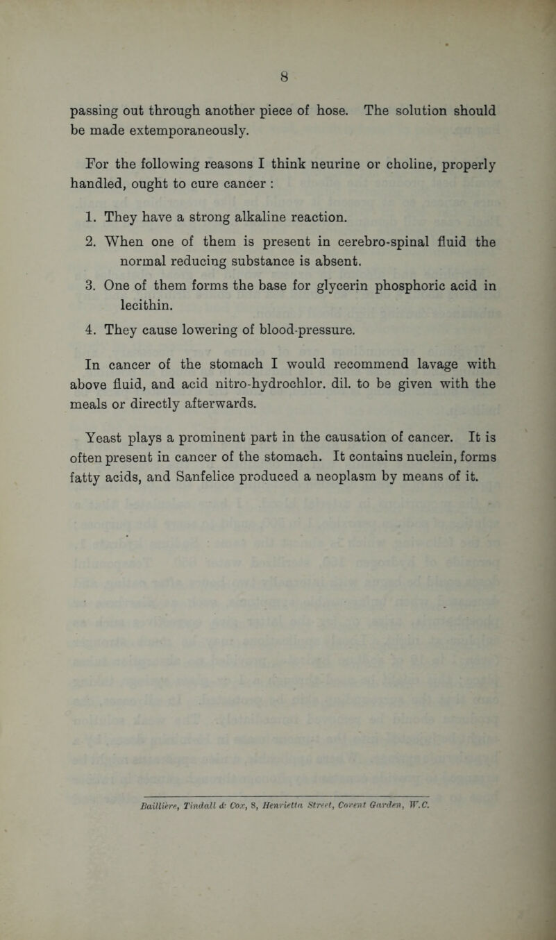 passing out through another piece of hose. The solution should be made extemporaneously. For the following reasons I think neurine or choline, properly handled, ought to cure cancer : 1. They have a strong alkaline reaction. 2. When one of them is present in cerebro-spinal fluid the normal reducing substance is absent. 3. One of them forms the base for glycerin phosphoric acid in lecithin. 4. They cause lowering of blood-pressure. In cancer of the stomach I would recommend lavage with above fluid, and acid nitro-hydrochlor. dil. to be given with the meals or directly afterwards. Yeast plays a prominent part in the causation of cancer. It is often present in cancer of the stomach. It contains nuclein, forms fatty acids, and Sanfelice produced a neoplasm by means of it. Bailliere, Tindall d- Cox, 8, Henrietta Street, Corent Garden, W.C.