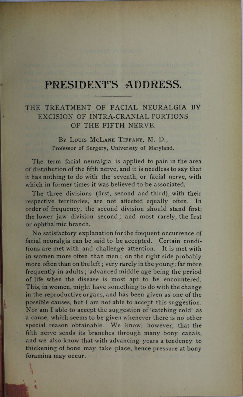 PRESIDENT’S ADDRESS. THE TREATMENT OF FACIAL NEURALGIA BY EXCISION OF INTRA-CRANIAL PORTIONS OF THE FIFTH NERVE. By Louis McLane Tiffany, M. D., Professor of Surgery, University of Maryland. The term facial neuralgia is applied to pain in the area of distribution of the fifth nerve, and it is needless to say that it has nothing to do with the seventh, or facial nerve, with which in former times it was believed to be associated. The three divisions (first, second and third), with their respective territories, are not affected equally often. In order of frequency, the second division should stand first; the lower jaw division second ; and most rarely, the first or ophthalmic branch. No satisfactory explanation for the frequent occurrence of facial neuralgia can be said to be accepted. Certain condi- tions are met with and challenge attention. It is met with in women more often than men ; on the right side probably more often than on the left; very rarely in the young ; far more frequently in adults; advanced middle age being the period of life when the disease is most apt to be encountered. This, in women, might have something to do with the change in the reproductive organs, and has been given as one of the possible causes, but I am not able to accept this suggestion. Nor am I able to accept the suggestion of‘catching cold’ as a cause, which seems to be given whenever there is no other special reason obtainable. We know, however, that the fifth nerve sends its branches through many bony canals, and we also know that with advancing years a tendency to thickening of bone may take place, hence pressure at bony foramina may occur. .4 1