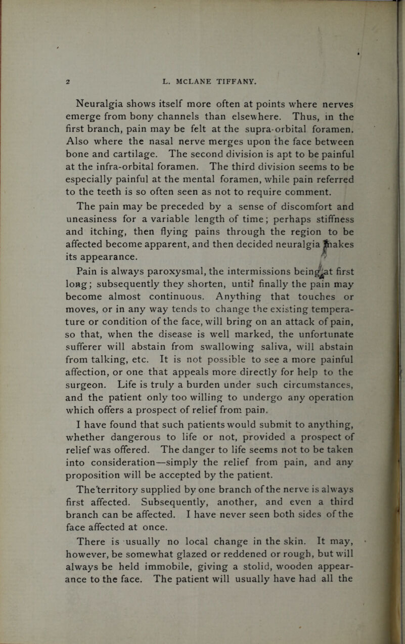 Neuralgia shows itself more often at points where nerves emerge from bony channels than elsewhere. Thus, in the first branch, pain may be felt at the supra-orbital foramen. Also where the nasal nerve merges upon the face between bone and cartilage. The second division is apt to be painful at the infra-orbital foramen. The third division seems to be especially painful at the mental foramen, while pain referred to the teeth is so often seen as not to require comment. The pain may be preceded by a sense of discomfort and uneasiness for a variable length of time; perhaps stiffness and itching, then flying pains through the region to be affected become apparent, and then decided neuralgia Jfhakes its appearance. Pain is always paroxysmal, the intermissions being^at first long; subsequently they shorten, untit finally the pain may become almost continuous. Anything that touches or moves, or in any way tends to change the existing tempera- ture or condition of the face, will bring on an attack of pain, so that, when the disease is well marked, the unfortunate sufferer will abstain from swallowing saliva, will abstain from talking, etc. It is not possible to see a more painful affection, or one that appeals more directly for help to the surgeon. Life is truly a burden under such circumstances, and the patient only too willing to undergo any operation which offers a prospect of relief from pain. I have found that such patients would submit to anything, whether dangerous to life or not, provided a prospect of relief was offered. The danger to life seems not to be taken into consideration—simply the relief from pain, and any proposition will be accepted by the patient. The'territory supplied by one branch of the nerve is always first affected. Subsequently, another, and even a third branch can be affected. I have never seen both sides of the face affected at once. There is usually no local change in the skin. It may, however, be somewhat glazed or reddened or rough, but will always be held immobile, giving a stolid, wooden appear- ance to the face. The patient will usually have had all the