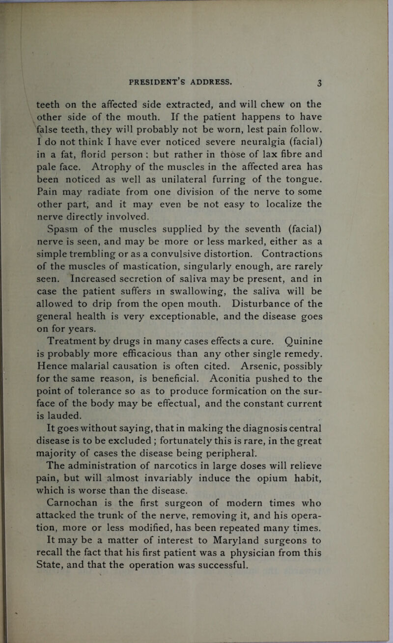 teeth on the affected side extracted, and will chew on the other side of the mouth. If the patient happens to have false teeth, they will probably not be worn, lest pain follow. I do not think I have ever noticed severe neuralgia (facial) in a fat, florid person ; but rather in those of lax fibre and pale face. Atrophy of the muscles in the affected area has been noticed as well as unilateral furring of the tongue. Pain may radiate from one division of the nerve to some other part, and it may even be not easy to localize the nerve directly involved. Spasm of the muscles supplied by the seventh (facial) nerve is seen, and may be more or less marked, either as a simple trembling or as a convulsive distortion. Contractions of the muscles of mastication, singularly enough, are rarely seen. Increased secretion of saliva may be present, and in case the patient suffers in swallowing, the saliva will be allowed to drip from the open mouth. Disturbance of the general health is very exceptionable, and the disease goes on for years. Treatment by drugs in many cases effects a cure. Quinine is probably more efficacious than any other single remedy. Hence malarial causation is often cited. Arsenic, possibly for the same reason, is beneficial. Aconitia pushed to the point of tolerance so as to produce formication on the sur- face of the body may be effectual, and the constant current is lauded. It goes without saying, that in making the diagnosis central disease is to be excluded ; fortunately this is rare, in the great majority of cases the disease being peripheral. The administration of narcotics in large doses will relieve pain, but will almost invariably induce the opium habit, which is worse than the disease. Carnochan is the first surgeon of modern times who attacked the trunk of the nerve, removing it, and his opera- tion, more or less modified, has been repeated many times. It may be a matter of interest to Maryland surgeons to recall the fact that his first patient was a physician from this State, and that the operation was successful.