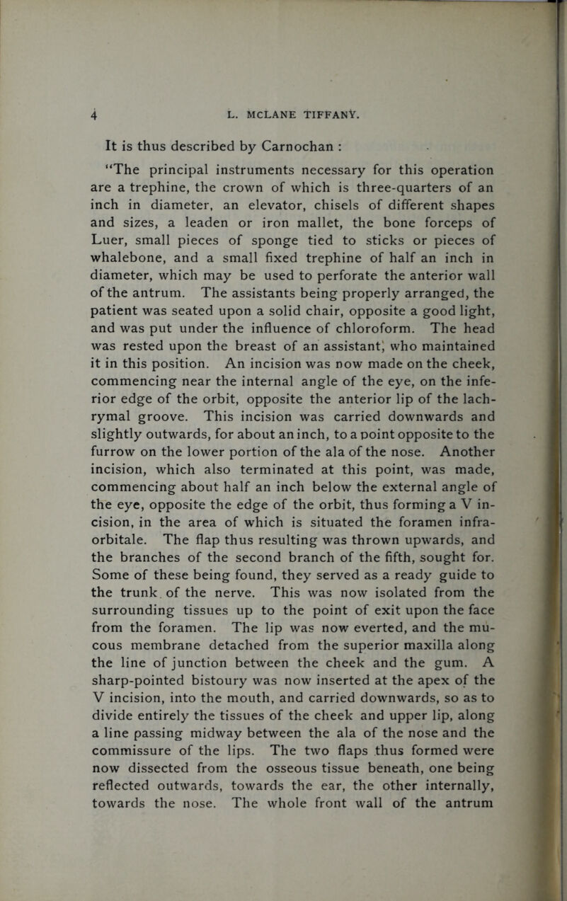 It is thus described by Carnochan : “The principal instruments necessary for this operation are a trephine, the crown of which is three-quarters of an inch in diameter, an elevator, chisels of different shapes and sizes, a leaden or iron mallet, the bone forceps of Luer, small pieces of sponge tied to sticks or pieces of whalebone, and a small fixed trephine of half an inch in diameter, which may be used to perforate the anterior wall of the antrum. The assistants being properly arranged, the patient was seated upon a solid chair, opposite a good light, and was put under the influence of chloroform. The head was rested upon the breast of an assistant who maintained it in this position. An incision was now made on the cheek, commencing near the internal angle of the eye, on the infe- rior edge of the orbit, opposite the anterior lip of the lach- rymal groove. This incision was carried downwards and slightly outwards, for about an inch, to a point opposite to the furrow on the lower portion of the ala of the nose. Another incision, which also terminated at this point, was made, commencing about half an inch below the external angle of the eye, opposite the edge of the orbit, thus forming a V in- cision, in the area of which is situated the foramen infra- orbitale. The flap thus resulting was thrown upwards, and the branches of the second branch of the fifth, sought for. Some of these being found, they served as a ready guide to the trunk of the nerve. This was now isolated from the surrounding tissues up to the point of exit upon the face from the foramen. The lip was now everted, and the mu- cous membrane detached from the superior maxilla along the line of junction between the cheek and the gum. A sharp-pointed bistoury was now inserted at the apex of the V incision, into the mouth, and carried downwards, so as to divide entirely the tissues of the cheek and upper lip, along a line passing midway between the ala of the nose and the commissure of the lips. The two flaps thus formed were now dissected from the osseous tissue beneath, one being reflected outwards, towards the ear, the other internally, towards the nose. The whole front wall of the antrum