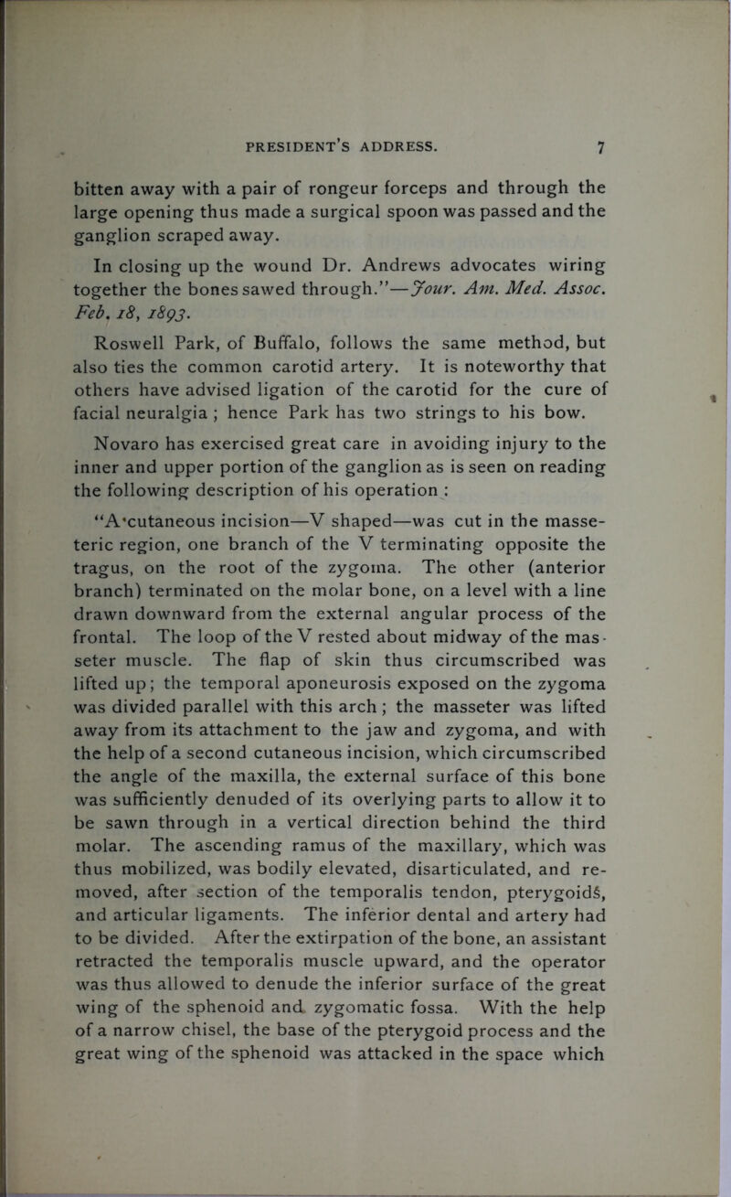 bitten away with a pair of rongeur forceps and through the large opening thus made a surgical spoon was passed and the ganglion scraped away. In closing up the wound Dr. Andrews advocates wiring together the bones sawed through.”—Jour. Am. Med. Assoc. Fed. 18, 1893. Roswell Park, of Buffalo, follows the same method, but also ties the common carotid artery. It is noteworthy that others have advised ligation of the carotid for the cure of facial neuralgia ; hence Park has two strings to his bow. Novaro has exercised great care in avoiding injury to the inner and upper portion of the ganglion as is seen on reading the following description of his operation : “A'cutaneous incision—V shaped—was cut in the masse- teric region, one branch of the V terminating opposite the tragus, on the root of the zygoma. The other (anterior branch) terminated on the molar bone, on a level with a line drawn downward from the external angular process of the frontal. The loop of the V rested about midway of the mas- seter muscle. The flap of skin thus circumscribed was lifted up; the temporal aponeurosis exposed on the zygoma was divided parallel with this arch; the masseter was lifted away from its attachment to the jaw and zygoma, and with the help of a second cutaneous incision, which circumscribed the angle of the maxilla, the external surface of this bone was sufficiently denuded of its overlying parts to allow it to be sawn through in a vertical direction behind the third molar. The ascending ramus of the maxillary, which was thus mobilized, was bodily elevated, disarticulated, and re- moved, after section of the temporalis tendon, pterygoids, and articular ligaments. The inferior dental and artery had to be divided. After the extirpation of the bone, an assistant retracted the temporalis muscle upward, and the operator was thus allowed to denude the inferior surface of the great wing of the sphenoid and zygomatic fossa. With the help of a narrow chisel, the base of the pterygoid process and the great wing of the sphenoid was attacked in the space which