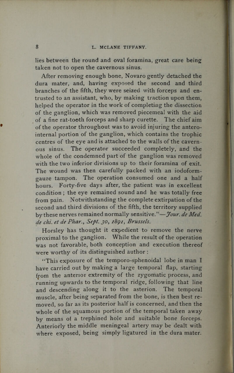 lies between the round and oval foramina, great care being taken not to open the cavernous sinus. After removing enough bone, Novaro gently detached the dura mater, and, having exposed the second and third branches of the fifth, they were seized with forceps and en- trusted to an assistant, who, by making traction upon them, helped the operator in the work of completing the dissection of the ganglion, which was removed piecemeal with the aid of a fine rat-tooth forceps and sharp curette. The chief aim of the operator throughout was to avoid injuring the antero- internal portion of the ganglion, which contains the trophic centres of the eye and is attached to the walls of the cavern- ous sinus. The operator succeeded completely, and the whole of the condemned part of the ganglion was removed with the two inferior divisions up to their foramina of exit. The wound was then carefully packed with an iodoform- gauze tampon. The operation consumed one and a half hours. Forty-five days after, the patient was in excellent condition ; the eye remained sound and he was totally free from pain. Notwithstanding the complete extirpation of the second and third divisions of the fifth, the territory supplied by these nerves remained normally sensitive.—Jour, de Med. de chi. et de Pkar.y Sept. 30, i8gi, Brussels. Horsley has thought it expedient to remove the nerve proximal to the ganglion. While the result of the operation was not favorable, both conception and execution thereof were worthy of its distinguished author : “This exposure of the temporo-sphenoidal lobe in man I have carried out by making a large temporal flap, starting from the anterior extremity of the zygomatic process, and running upwards to the temporal ridge, following that line and descending along it to the asterion. The temporal muscle, after being separated from the bone, is then best re- moved, so far as its posterior half is concerned, and then the whole of the squamous portion of the temporal taken away by means of a trephined hole and suitable bone forceps. Anteriorly the middle meningeal artery may be dealt with where exposed, being simply ligatured in the dura mater.