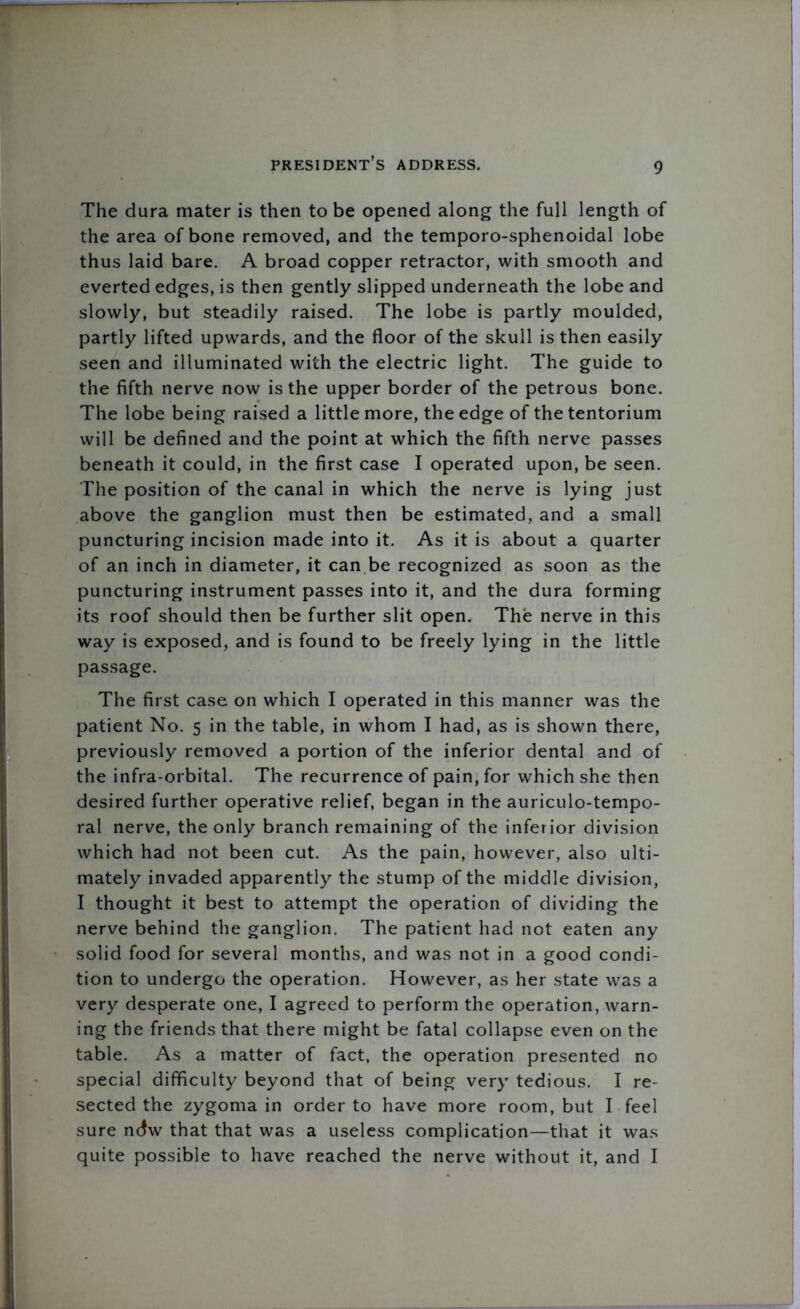 The dura mater is then to be opened along the full length of the area of bone removed, and the temporo-sphenoidal lobe thus laid bare. A broad copper retractor, with smooth and everted edges, is then gently slipped underneath the lobe and slowly, but steadily raised. The lobe is partly moulded, partly lifted upwards, and the floor of the skull is then easily seen and illuminated with the electric light. The guide to the fifth nerve now is the upper border of the petrous bone. The lobe being raised a little more, the edge of the tentorium will be defined and the point at which the fifth nerve passes beneath it could, in the first case I operated upon, be seen. The position of the canal in which the nerve is lying just above the ganglion must then be estimated, and a small puncturing incision made into it. As it is about a quarter of an inch in diameter, it can be recognized as soon as the puncturing instrument passes into it, and the dura forming its roof should then be further slit open. The nerve in this way is exposed, and is found to be freely lying in the little passage. The first case on which I operated in this manner was the patient No. 5 in the table, in whom I had, as is shown there, previously removed a portion of the inferior dental and of the infra-orbital. The recurrence of pain, for which she then desired further operative relief, began in the auriculo-tempo- ral nerve, the only branch remaining of the inferior division which had not been cut. As the pain, however, also ulti- mately invaded apparently the stump of the middle division, I thought it best to attempt the operation of dividing the nerve behind the ganglion. The patient had not eaten any solid food for several months, and was not in a good condi- tion to undergo the operation. However, as her state was a very desperate one, I agreed to perform the operation, warn- ing the friends that there might be fatal collapse even on the table. As a matter of fact, the operation presented no special difficulty beyond that of being very tedious. I re- sected the zygoma in order to have more room, but I feel sure ndw that that was a useless complication—that it was quite possible to have reached the nerve without it, and I