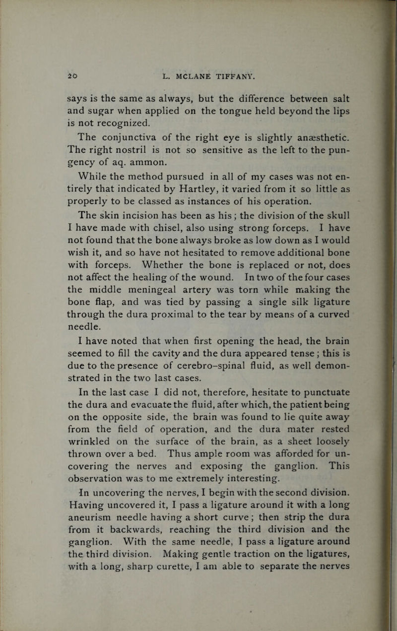 says is the same as always, but the difference between salt and sugar when applied on the tongue held beyond the lips is not recognized. The conjunctiva of the right eye is slightly anaesthetic. The right nostril is not so sensitive as the left to the pun- gency of aq. ammon. While the method pursued in all of my cases was not en- tirely that indicated by Hartley, it varied from it so little as properly to be classed as instances of his operation. The skin incision has been as his ; the division of the skull I have made with chisel, also using strong forceps. I have not found that the bone always broke as low down as I would wish it, and so have not hesitated to remove additional bone with forceps. Whether the bone is replaced or not, does not affect the healing of the wound. In two of the four cases the middle meningeal artery was torn while making the bone flap, and was tied by passing a single silk ligature through the dura proximal to the tear by means of a curved needle. I have noted that when first opening the head, the brain seemed to fill the cavity and the dura appeared tense; this is due to the presence of cerebro-spinal fluid, as well demon- strated in the two last cases. In the last case I did not, therefore, hesitate to punctuate the dura and evacuate the fluid, after which, the patient being on the opposite side, the brain was found to lie quite away from the field of operation, and the dura mater rested wrinkled on the surface of the brain, as a sheet loosely thrown over a bed. Thus ample room was afforded for un- covering the nerves and exposing the ganglion. This observation was to me extremely interesting. ■In uncovering the nerves, I begin with the second division. Having uncovered it, I pass a ligature around it with a long aneurism needle having a short curve; then strip the dura from it backwards, reaching the third division and the ganglion. With the same needle, I pass a ligature around the third division. Making gentle traction on the ligatures, with a long, sharp curette, I am able to separate the nerves