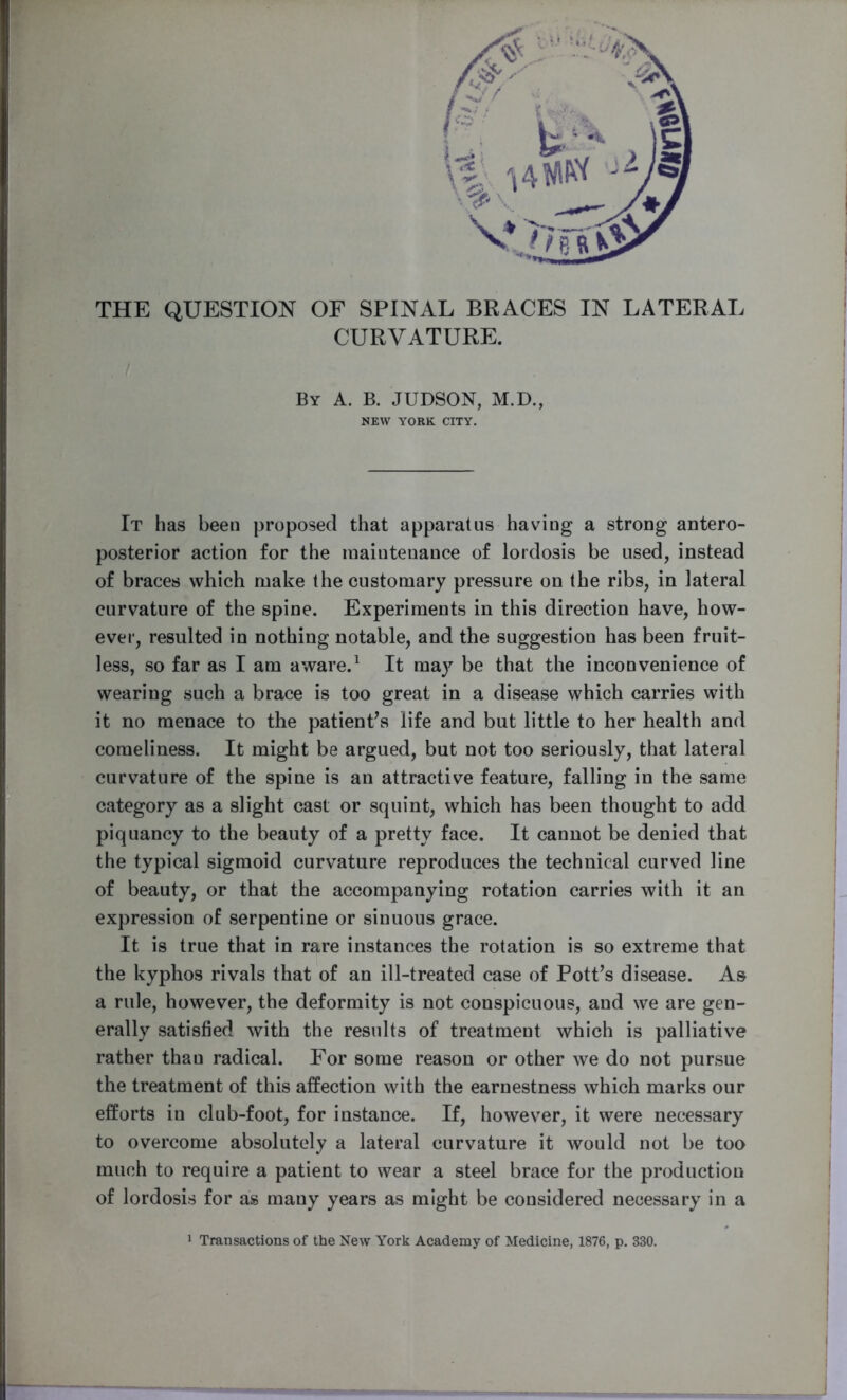 THE QUESTION OF SPINAL BRACES IN LATERAL CURVATURE. By A. B. JUDSON, M.D., NEW YORK CITY. It has been proposed that apparatus having a strong antero- posterior action for the maintenance of lordosis be used, instead of braces which make the customary pressure on the ribs, in lateral curvature of the spine. Experiments in this direction have, how- ever, resulted in nothing notable, and the suggestion has been fruit- less, so far as I am aware.1 It may be that the inconvenience of wearing such a brace is too great in a disease which carries with it no menace to the patient’s life and but little to her health and comeliness. It might be argued, but not too seriously, that lateral curvature of the spine is an attractive feature, falling in the same category as a slight cast or squint, which has been thought to add piquancy to the beauty of a pretty face. It cannot be denied that the typical sigmoid curvature reproduces the technical curved line of beauty, or that the accompanying rotation carries with it an expression of serpentine or sinuous grace. It is true that in rare instances the rotation is so extreme that the kyphos rivals that of an ill-treated case of Pott’s disease. As a rule, however, the deformity is not conspicuous, and we are gen- erally satisfied with the results of treatment which is palliative rather thau radical. For some reason or other we do not pursue the treatment of this affection with the earnestness which marks our efforts in club-foot, for instance. If, however, it were necessary to overcome absolutely a lateral curvature it would not be too much to require a patient to wear a steel brace for the production of lordosis for as many years as might be considered necessary in a