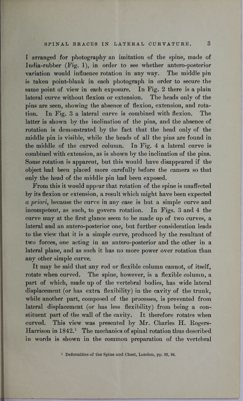 I arranged for photography an imitation of the spine, made of India-rubber (Fig. 1), in order to see whether antero-posterior variation would influence rotation in any way. The middle pin is taken point-blank in each photograph in order to secure the same point of view in each exposure. In Fig. 2 there is a plain lateral curve without flexion or extension. The heads only of the pins are seen, showing the absence of flexion, extension, and rota- tion. In Fig. 3 a lateral curve is combined with flexion. The latter is shown by the inclination of the pins, and the absence of rotation is demonstrated by the fact that the head only of the middle pin is visible, while the heads of all the pins are found in the middle of the curved column. In Fig. 4 a lateral curve is combined with extension, as is shown by the inclination of the pins. Some rotation is apparent, but this would have disappeared if the object had been placed more carefully before the camera so that only the head of the middle pin had been exposed. From this it would appear that rotation of the spine is unaffected by its flexion or extension, a result which might have been expected a priori, because the curve in any case is but a simple curve and incompetent, as such, to govern rotation. In Figs. 3 and 4 the curve may at the first glance seem to be made up of two curves, a lateral and an antero-posterior one, but further consideration leads to the view that it is a simple curve, produced by the resultant of two forces, one acting in an antero-posterior and the other in a lateral plane, and as such it has no more power over rotation than any other simple curve. It may be said that any rod or flexible column cannot, of itself, rotate when curved. The spine, however, is a flexible column, a part of which, made up of the vertebral bodies, has wide lateral displacement (or has extra flexibility) in the cavity of the trunk, while another part, composed of the processes, is prevented from lateral displacement (or has less flexibility) from being a con- stituent part of the wall of the cavity. It therefore rotates when curved. This view was presented by Mr. Charles H. Rogers- Harrison in 1842.1 The mechanics of spinal rotation thus described in words is shown in the common preparation of the vertebral 1 Deformities of the Spine and Chest, London, pp. 93, 94.