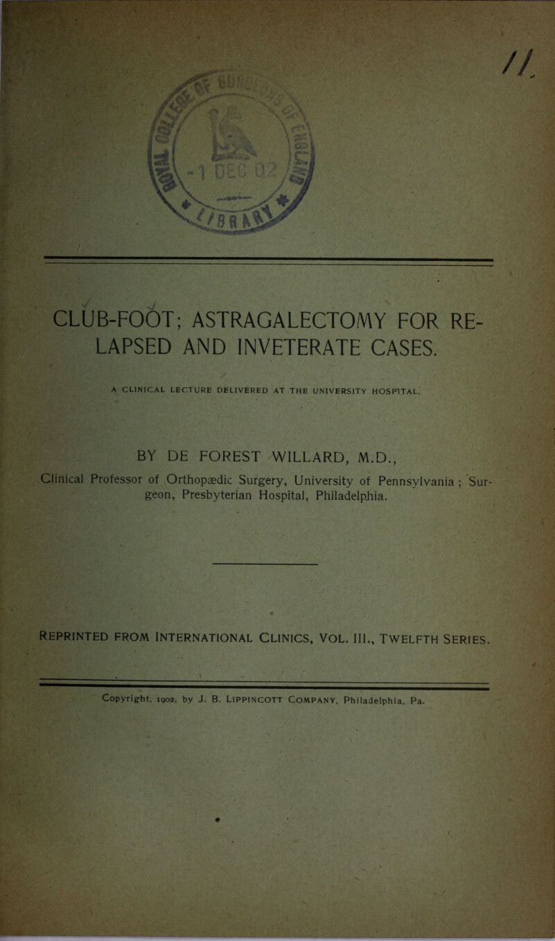 A CLINICAL LECTURE DELIVERED AT THE UNIVERSITY HOSPITAL. BY DE FOREST WILLARD, M.D., Clinical Professor of Orthopaedic Surgery, University of Pennsylvania ; Sur- geon, Presbyterian Hospital, Philadelphia. REPRINTED FROM INTERNATIONAL CLINICS, VOL. III., TWELFTH SERIES. Copyright, 1Q02, by J. B. Lippincott Company. Philadelphia. Pa.