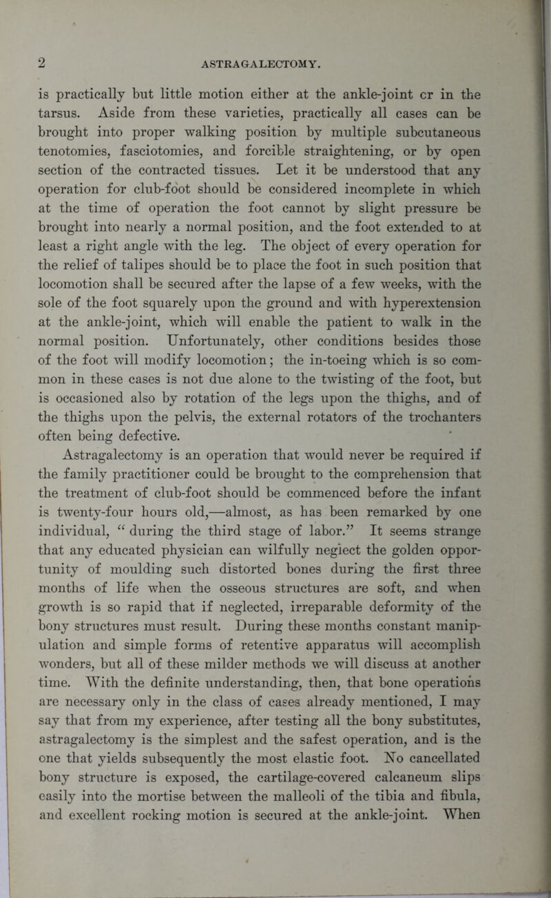 is practically but little motion either at the ankle-joint cr in the tarsus. Aside from these varieties, practically all cases can be brought into proper walking position by multiple subcutaneous tenotomies, fasciotomies, and forcible straightening, or by open section of the contracted tissues. Let it be understood that any operation for club-foot should be considered incomplete in which at the time of operation the foot cannot by slight pressure be brought into nearly a normal position, and the foot extended to at least a right angle with the leg. The object of every operation for the relief of talipes should be to place the foot in such position that locomotion shall be secured after the lapse of a few weeks, with the sole of the foot squarely upon the ground and with hyperextension at the ankle-joint, which will enable the patient to walk in the normal position. Unfortunately, other conditions besides those of the foot will modify locomotion; the in-toeing which is so com- mon in these cases is not due alone to the twisting of the foot, but is occasioned also by rotation of the legs upon the thighs, and of the thighs upon the pelvis, the external rotators of the trochanters often being defective. Astragalectomy is an operation that would never be required if the family practitioner could be brought to the comprehension that the treatment of club-foot should be commenced before the infant is twenty-four hours old,—almost, as has been remarked by one individual, “ during the third stage of labor.” It seems strange that any educated physician can wilfully neglect the golden oppor- tunity of moulding such distorted bones during the first three months of life when the osseous structures are soft, and when growth is so rapid that if neglected, irreparable deformity of the bony structures must result. During these months constant manip- ulation and simple forms of retentive apparatus will accomplish wonders, but all of these milder methods we will discuss at another time. With the definite understanding, then, that bone operations are necessary only in the class of cases already mentioned, I may say that from my experience, after testing all the bony substitutes, astragalectomy is the simplest and the safest operation, and is the one that yields subsequently the most elastic foot. Uo cancellated bony structure is exposed, the cartilage-covered calcaneum slips easily into the mortise between the malleoli of the tibia and fibula, and excellent rocking motion is secured at the ankle-joint. When