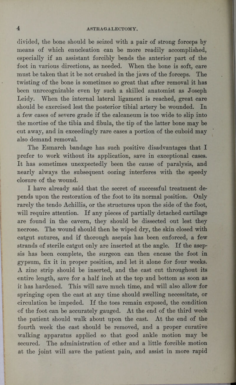 divided, the bone should be seized with a pair of strong forceps by means of which enucleation can be more readily accomplished, especially if an assistant forcibly bends the anterior part of the foot in various directions, as needed. When the bone is soft, care must be taken that it he not crushed in the j aws of the forceps. The twisting of the bone is sometimes so great that after removal it has been unrecognizable even by such a skilled anatomist as Joseph Leidy. When the internal lateral ligament is reached, great care should be exercised lest the posterior tibial artery he wounded. In a few cases of severe grade if the calcaneum is too wide to slip into the mortise of the tibia and fibula, the tip of the latter bone may be cut away, and in exceedingly rare cases a portion of the cuboid may also demand removal. The Esmarch bandage has such positive disadvantages that I prefer to work without its application, save in exceptional cases. It has sometimes unexpectedly been the cause of paralysis, and nearly always the subsequent oozing interferes with the speedy closure of the wound. I have already said that the secret of successful treatment de- pends upon the restoration of the foot to its normal position. Only rarely the tendo Achillis, or the structures upon the side of the foot, will require attention. If any pieces of partially detached cartilage are found in the cavern, they should be dissected out lest they necrose. The wound should then be wiped dry, the skin closed with catgut sutures, and if thorough asepsis has been enforced, a few strands of sterile catgut only are inserted at the angle. If the asep- sis has been complete, the surgeon can then encase the foot in gypsum, fix it in proper position, and let it alone for four weeks. A zinc strip should be inserted, and the cast cut throughout its entire length, save for a half inch at the top and bottom as soon as it has hardened. This will save much time, and will also allow for springing open the cast at any time should swelling necessitate, or circulation be impeded. If the toes remain exposed, the condition of the foot can be accurately gauged. At the end of the third week the patient should walk about upon the cast. At the end of the fourth week the cast should be removed, and a proper curative walking apparatus applied so that good ankle motion may be secured. The administration of ether and a little forcible motion at the joint will save the patient pain, and assist in more rapid