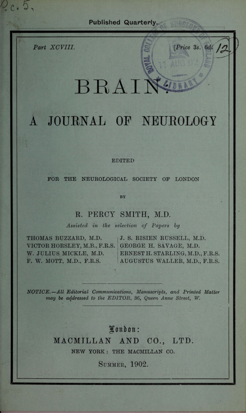 Published Quarterly. ) Part XCVIII. BEAT [Price 3s. 6df A JOURNAL OP NEUROLOGY EDITED FOR THE NEUROLOGICAL SOCIETY OF LONDON R. PERCY SMITH, M.D. Assisted in the selection of Papers by THOMAS BUZZARD, M.D. VICTOR HORSLEY, M.B., F.R.S. W. JULIUS MICKLE, M.D. F. W. MOTT, M.D., F.R.S. J. S. RISIEN RUSSELL, M.D. GEORGE H. SAVAGE, M.D. ERNEST H. STARLING, M.D., F.R.S. AUGUSTUS WALLER, M.D., F.R.S. NOTICE.—All Editorial Communications, Manuscripts, and Printed Matter may be addressed to the EDITOR, 36, Queen Anne Street, W. foniuni: MACMTLL AN AND CO., LTD NEW YORK: THE MACMILLAN CO. Summer, 1902.