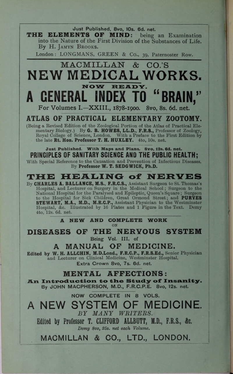 Just Published, 8vo, 10s. 6d. net. THE ELEMENTS OF MIND: being an Examination into the Nature of the First Division of the Substances of Life. By H. Jamyn Brooks. London: LONGMANS, GREEN & Co., 39, Paternoster Row. MACMILLAN & CO.’S NEW MEDICAL WORKS. NOW READY. A GENERAL INDEX TO “BRAIN,” For Volumes I.—XXIII., 1878-1900. 8vo, 8s. 6d. net. ATLAS OF PRACTICAL ELEMENTARlTzOOTOMY. (Being a Revised Edition of the Zoological Portion of the Atlas of Practical Ele- mentary Biology.) By G. B. HOWES, LL.D., F.R.S., Professor of Zoology, Royal College of Science, London. With a Preface to the First Edition by the late Rt. Hon. Professor T. H. HUXLEY. 4to, 10s. net. Just Published. With Maps and Plans. 8vo, 12s. 6d. net. PRINCIPLES OF SANITARY SCIENCE AND THE PUBLIC HEALTH; With Special Reference to the Causation and Prevention of Infectious Diseases. By Professor W. T. SEDGWICK, Ph.D. THE HEALING of NERVE S Bv CHARLES A. BALLANCE, M.S., F.R.C.S., Assistant Surgeon to St. Thomas's Hospital, and Lecturer on Surgery in the Medical School; Surgeon to the National Hospital for the Paralysed and Epileptic, Queen’s Square ; Surgeon to the Hospital for Sick Children, Great Ormond Street; and PURYES STEWART, M.A., M.D., M.R.C.P., Assistant Physician to the Westminster Hospital, &c. Illustrated by 16 Plates and 1 Figure in the Text. Demy 4to, 12s. 6d. net. A NEW AND COMPLETE WORK ON DISEASES OF THE NERVOUS SYSTEM Being Vol. III. of A MANUAL OF MEDICINE. Edited by W. H. ALLCHIN, M.D.Lond., F.R.C.P., F.R.S.Ed., Senior Physician and Lecturer on Clinical Medicine, Westminster Hospital. Extra Crown 8vo, 7s. 6d. net. MENTAL AFFECTIONS: An Introduction to the Study of* Insanity. By JOHN MACPHERSON, M.D., F.R.C.P.E. 8vo, 12s. net. NOW COMPLETE IN 8 VOLS. A NEW SYSTEM OF MEDICINE. BY MANY WRITERS. Edited by Professor T. CLIFFORD ALLBUTT, M.D., F.R.S., fie. Demy 8vo, 25s. net each Volume. MACMILLAN & CO., LTD., LONDON.