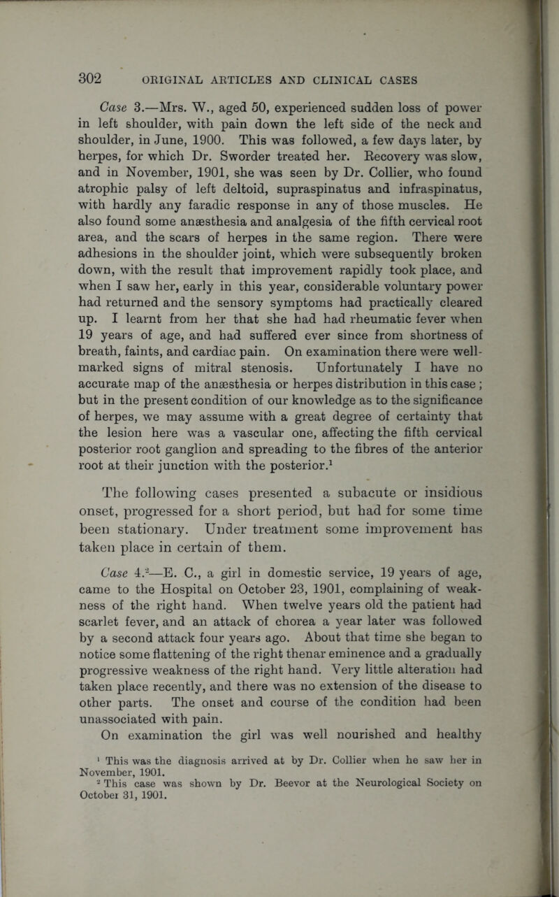 Case 3.—Mrs. W., aged 50, experienced sudden loss of power in left shoulder, with pain down the left side of the neck and shoulder, in June, 1900. This was followed, a few days later, by herpes, for which Dr. Sworder treated her. Recovery was slow, and in November, 1901, she was seen by Dr. Collier, who found atrophic palsy of left deltoid, supraspinatus and infraspinatus, with hardly any faradic response in any of those muscles. He also found some anaesthesia and analgesia of the fifth cervical root area, and the scars of herpes in the same region. There were adhesions in the shoulder joint, which were subsequently broken down, with the result that improvement rapidly took place, and when I saw her, early in this year, considerable voluntary power had returned and the sensory symptoms had practically cleared up. I learnt from her that she had had rheumatic fever when 19 years of age, and had suffered ever since from shortness of breath, faints, and cardiac pain. On examination there were well- marked signs of mitral stenosis. Unfortunately I have no accurate map of the anaesthesia or herpes distribution in this case ; but in the present condition of our knowledge as to the significance of herpes, we may assume with a great degree of certainty that the lesion here was a vascular one, affecting the fifth cervical posterior root ganglion and spreading to the fibres of the anterior root at their junction with the posterior.1 The following cases presented a subacute or insidious onset, progressed for a short period, but had for some time been stationary. Under treatment some improvement has taken place in certain of them. Case 4.'2—E. C., a girl in domestic service, 19 years of age, came to the Hospital on October 23, 1901, complaining of weak- ness of the right hand. When twelve years old the patient had scarlet fever, and an attack of chorea a year later was followed by a second attack four years ago. About that time she began to notice some flattening of the right thenar eminence and a gradually progressive weakness of the right hand. Very little alteration had taken place recently, and there was no extension of the disease to other parts. The onset and course of the condition had been unassociated with pain. On examination the girl was well nourished and healthy ' This was the diagnosis arrived at by Dr. Collier when he saw her in November, 1901. 2 This case was shown by Dr. Beevor at the Neurological Society on October 31, 1901.