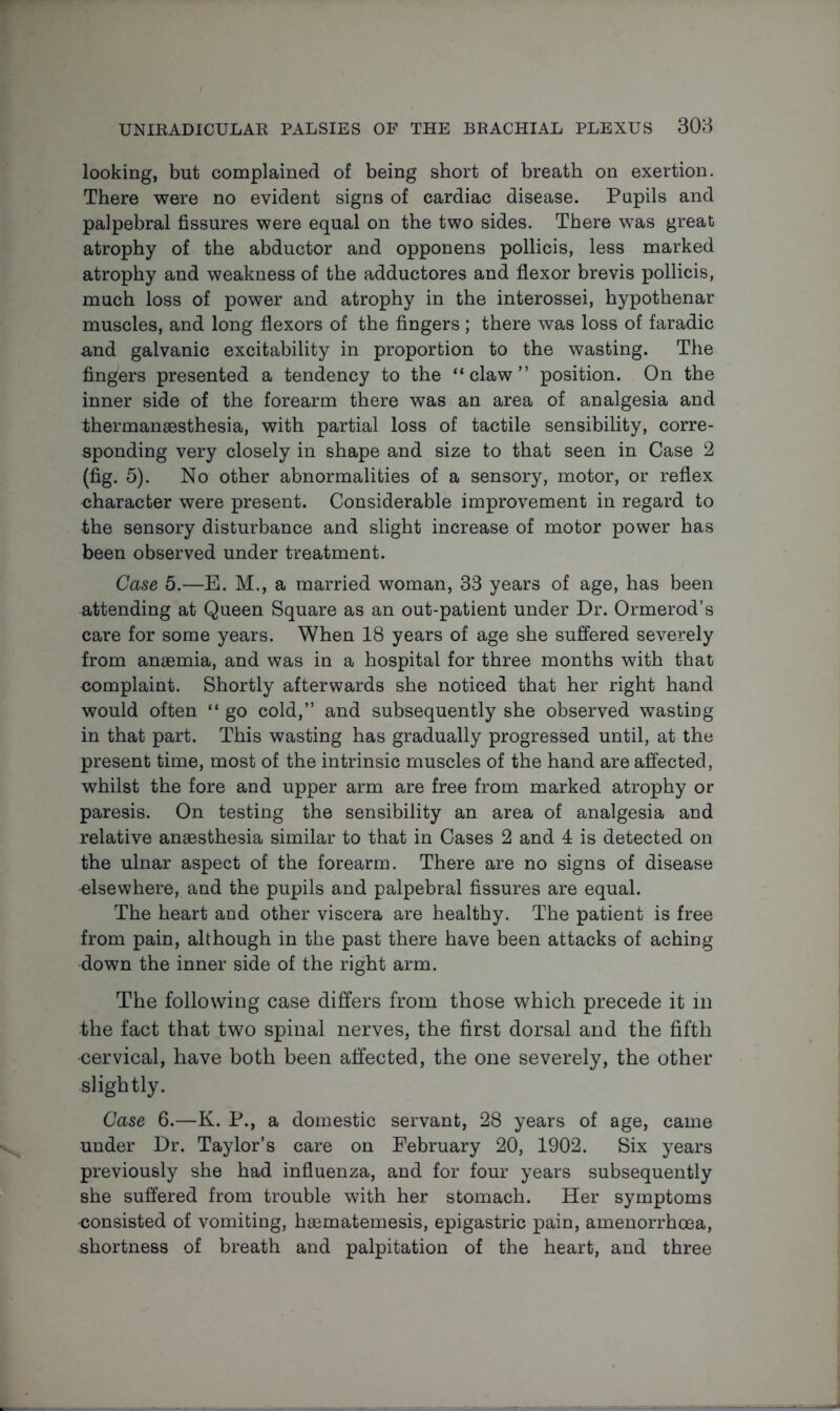 looking, but complained of being short of breath on exertion. There were no evident signs of cardiac disease. Pupils and palpebral fissures were equal on the two sides. There was great atrophy of the abductor and opponens pollicis, less marked atrophy and weakness of the adductores and flexor brevis pollicis, much loss of power and atrophy in the interossei, hypothenar muscles, and long flexors of the fingers; there was loss of faradic and galvanic excitability in proportion to the wasting. The fingers presented a tendency to the “claw” position. On the inner side of the forearm there was an area of analgesia and thermanaesthesia, with partial loss of tactile sensibility, corre- sponding very closely in shape and size to that seen in Case 2 (fig. 5). No other abnormalities of a sensory, motor, or reflex character were present. Considerable improvement in regard to the sensory disturbance and slight increase of motor power has been observed under treatment. Case 5.—E. M., a married woman, 33 years of age, has been attending at Queen Square as an out-patient under Dr. Ormerod’s care for some years. When 18 years of age she suffered severely from anaemia, and was in a hospital for three months with that complaint. Shortly afterwards she noticed that her right hand would often “ go cold,” and subsequently she observed wasting in that part. This wasting has gradually progressed until, at the present time, most of the intrinsic muscles of the hand are affected, whilst the fore and upper arm are free from marked atrophy or paresis. On testing the sensibility an area of analgesia and relative anaesthesia similar to that in Cases 2 and 4 is detected on the ulnar aspect of the forearm. There are no signs of disease elsewhere, and the pupils and palpebral fissures are equal. The heart and other viscera are healthy. The patient is free from pain, although in the past there have been attacks of aching down the inner side of the right arm. The following case differs from those which precede it in the fact that two spinal nerves, the first dorsal and the fifth cervical, have both been affected, the one severely, the other slightly. Case 6.—K. P., a domestic servant, 28 years of age, came under Dr. Taylor’s care on February 20, 1902. Six years previously she had influenza, and for four years subsequently she suffered from trouble with her stomach. Her symptoms consisted of vomiting, haematemesis, epigastric pain, amenorrhoea, shortness of breath and palpitation of the heart, and three
