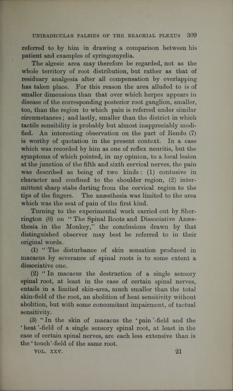 referred to by him in drawing a comparison between his patient and examples of syringomyelia. The algesic area may therefore be regarded, not as the whole territory of root distribution, but rather as that of residuary analgesia after all compensation by overlapping has taken place. For this reason the area alluded to is of smaller dimensions than that over which herpes appears in disease of the corresponding posterior root ganglion, smaller, too, than the region to which pain is referred under similar circumstances ; and lastly, smaller than the district in which tactile sensibility is probably but almost inappreciably modi- fied. An interesting observation on the part of Rendu (7) is worthy of quotation in the present context. In a case which was recorded by him as one of reflex neuritis, but the symptoms of which pointed, in my opinion, to a local lesion at the junction of the fifth and sixth cervical nerves, the pain was described as being of two kinds: (1) contusive in character and confined to the shoulder region, (2) inter- mittent sharp stabs darting from the cervical region to the tips of the fingers. The anaesthesia was limited to the area which wTas the seat of pain of the first kind. Turning to the experimental work carried out by Sher- rington (8) on “ The Spinal Roots and Dissociative Anaes- thesia in the Monkey,” the conclusions drawn by that distinguished observer may best be referred to in their original words. (1) “ The disturbance of skin sensation produced in macacus by severance of spinal roots is to some extent a dissociative one. (2) “ In macacus the destruction of a single sensory spinal root, at least in the case of certain spinal nerves, entails in a limited skin-area, much smaller than the total skin-field of the root, an abolition of heat sensitivity without abolition, but with some concomitant impairment, of tactual sensitivity. (3) “ In the skin of macacus the ‘ pain ’-field and the ‘ heat ’-field of a single sensory spinal root, at least in the case of certain spinal nerves, are each less extensive than is the ‘ touch’-field of the same root. VOL. xxv. 21