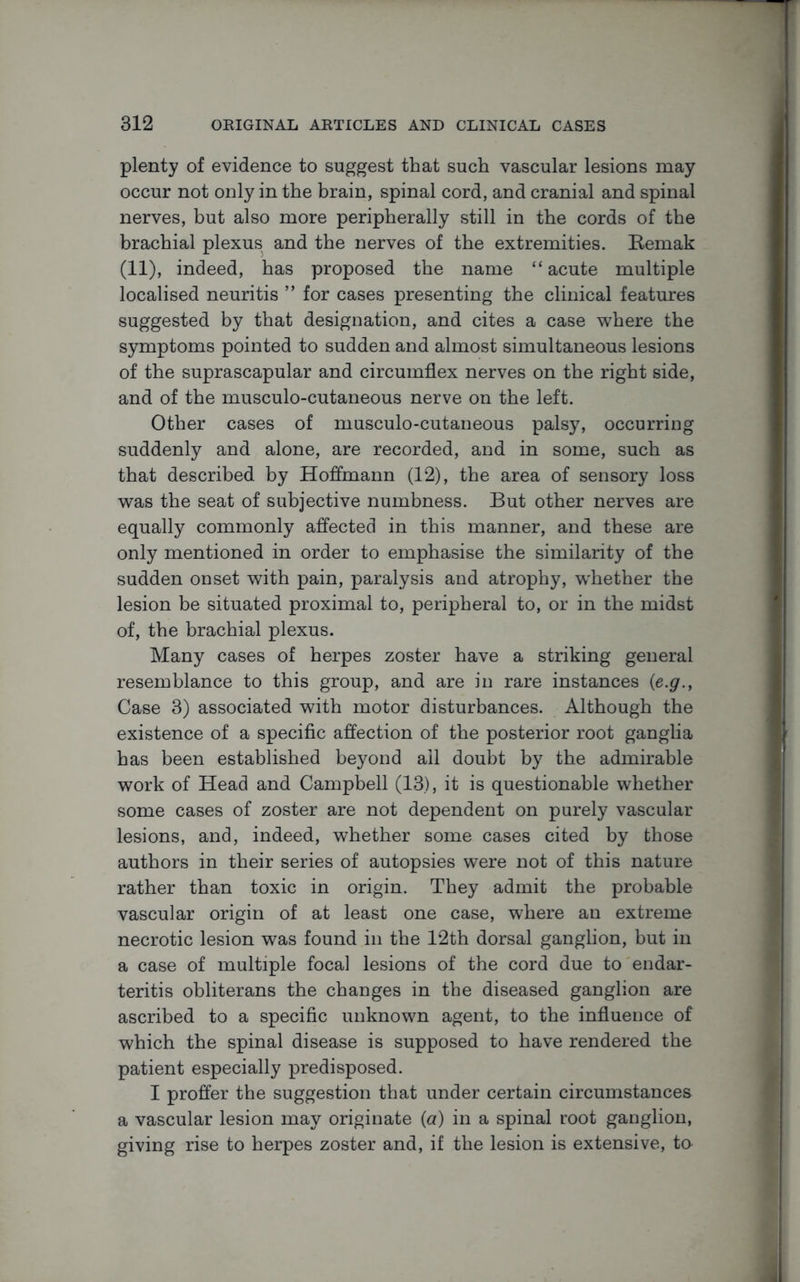 plenty of evidence to suggest that such vascular lesions may occur not only in the brain, spinal cord, and cranial and spinal nerves, but also more peripherally still in the cords of the brachial plexus and the nerves of the extremities. Bemak (11), indeed, has proposed the name “ acute multiple localised neuritis ” for cases presenting the clinical features suggested by that designation, and cites a case where the symptoms pointed to sudden and almost simultaneous lesions of the suprascapular and circumflex nerves on the right side, and of the musculo-cutaneous nerve on the left. Other cases of musculo-cutaneous palsy, occurring suddenly and alone, are recorded, and in some, such as that described by Hoffmann (12), the area of sensory loss was the seat of subjective numbness. But other nerves are equally commonly affected in this manner, and these are only mentioned in order to emphasise the similarity of the sudden onset with pain, paralysis and atrophy, w'hether the lesion be situated proximal to, peripheral to, or in the midst of, the brachial plexus. Many cases of herpes zoster have a striking general resemblance to this group, and are in rare instances (<e.g., Case 3) associated with motor disturbances. Although the existence of a specific affection of the posterior root ganglia has been established beyond ail doubt by the admirable work of Head and Campbell (13), it is questionable whether some cases of zoster are not dependent on purely vascular lesions, and, indeed, whether some cases cited by those authors in their series of autopsies were not of this nature rather than toxic in origin. They admit the probable vascular origin of at least one case, where an extreme necrotic lesion was found in the 12th dorsal ganglion, but in a case of multiple focal lesions of the cord due to endar- teritis obliterans the changes in the diseased ganglion are ascribed to a specific unknown agent, to the influence of which the spinal disease is supposed to have rendered the patient especially predisposed. I proffer the suggestion that under certain circumstances a vascular lesion may originate (a) in a spinal root ganglion, giving rise to herpes zoster and, if the lesion is extensive, to-