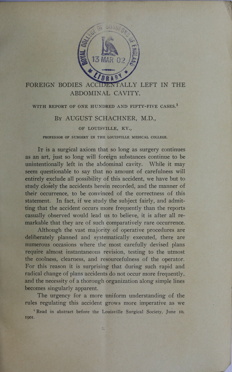 WITH REPORT OF ONE HUNDRED AND FIFTY-FIVE CASES.1 By AUGUST SCHACHNER, M.D., OF LOUISVILLE, KY., PROFESSOR OF SURGERY IN THE LOUISVILLE MEDICAL COLLEGE. It is a surgical axiom that so long as surgery continues as an art, just so long will foreign substances continue to be unintentionally left in the abdominal cavity. While it may seem questionable to say that no amount of carefulness will entirely exclude all possibility of this accident, we have but to study closely the accidents herein recorded, and the manner of their occurrence, to be convinced of the correctness of this statement. In fact, if we study the subject fairly, and admit- ting that the accident occurs more frequently than the reports casually observed would lead us to believe, it is after all re- markable that they are of such comparatively rare occurrence. Although the vast majority of operative procedures are deliberately planned and systematically executed, there are numerous occasions where the most carefully devised plans require almost instantaneous revision, testing to the utmost the coolness, clearness, and resourcefulness of the operator. For this reason it is surprising that during such rapid and radical change of plans accidents do not occur more frequently, and the necessity of a thorough organization along simple lines becomes singularly apparent. The urgency for a more uniform understanding of the rules regulating this accident grows more imperative as we 1 Read in abstract before the Louisville Surgical Society, June io, 1901.