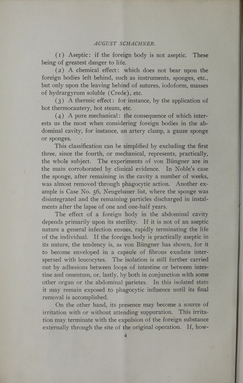 (1) Aseptic: if the foreign body is not aseptic. These being of greatest danger to life. (2) A chemical effect: which does not bear upon the foreign bodies left behind, such as instruments, sponges, etc., but only upon the leaving behind of sutures, iodoform, masses of hydrargyrum soluble (Crede), etc. (3) A thermic effect: for instance, by the application of hot thermocautery, hot steam, etc. (4) A pure mechanical: the consequence of which inter- ests us the most when considering foreign bodies in the ab- dominal cavity, for instance, an artery clamp, a gauze sponge or sponges. This classification can be simplified by excluding the first three, since the fourth, or mechanical, represents, practically, the whole subject. The experiments of von Biingner are in the main corroborated by clinical evidence. In Noble’s case the sponge, after remaining in the cavity a number of weeks, was almost removed through phagocytic action. Another ex- ample is Case No. 56, Neugebauer list, where the sponge was disintegrated and the remaining particles discharged in instal- ments after the lapse of one and one-half years. The effect of a foreign body in the abdominal cavity depends primarily upon its sterility. If it is not of an aseptic nature a general infection ensues, rapidly terminating the life of the individual. If the foreign body is practically aseptic in its nature, the tendency is, as von Biingner has shown, for it to become enveloped in a capsule of fibrous exudate inter- spersed with leucocytes. The isolation is still further carried out by adhesions between loops of intestine or between intes- tine and omentum, or, lastly, by both in conjunction with some other organ or the abdominal parietes. In this isolated state it may remain exposed to phagocytic influence until its final removal is accomplished. On the other hand, its presence may become a source of irritation with or without attending suppuration. This irrita- tion may terminate with the expulsion of the foreign substance externally through the site of the original operation. If, how-