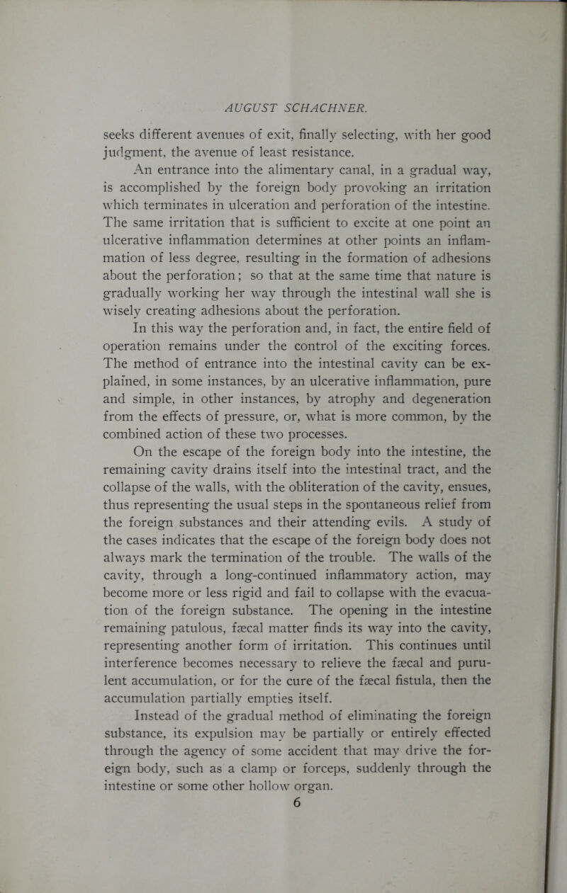 seeks different avenues of exit, finally selecting, with her good judgment, the avenue of least resistance. An entrance into the alimentary canal, in a gradual way, is accomplished by the foreign body provoking an irritation which terminates in ulceration and perforation of the intestine. The same irritation that is sufficient to excite at one point an ulcerative inflammation determines at other points an inflam- mation of less degree, resulting in the formation of adhesions about the perforation; so that at the same time that nature is gradually working her way through the intestinal wall she is wisely creating adhesions about the perforation. In this way the perforation and, in fact, the entire field of operation remains under the control of the exciting forces. The method of entrance into the intestinal cavity can be ex- plained, in some instances, by an ulcerative inflammation, pure and simple, in other instances, by atrophy and degeneration from the effects of pressure, or, what is more common, by the combined action of these two processes. On the escape of the foreign body into the intestine, the remaining cavity drains itself into the intestinal tract, and the collapse of the walls, with the obliteration of the cavity, ensues, thus representing the usual steps in the spontaneous relief from the foreign substances and their attending evils. A study of the cases indicates that the escape of the foreign body does not always mark the termination of the trouble. The walls of the cavity, through a long-continued inflammatory action, may become more or less rigid and fail to collapse with the evacua- tion of the foreign substance. The opening in the intestine remaining patulous, faecal matter finds its way into the cavity, representing another form of irritation. This continues until interference becomes necessary to relieve the faecal and puru- lent accumulation, or for the cure of the faecal fistula, then the accumulation partially empties itself. Instead of the gradual method of eliminating the foreign substance, its expulsion may be partially or entirely effected through the agency of some accident that may drive the for- eign body, such as a clamp or forceps, suddenly through the intestine or some other hollow organ.