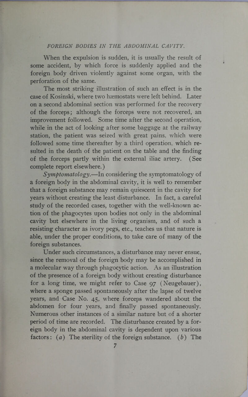 When the expulsion is sudden, it is usually the result of some accident, by which force is suddenly applied and the foreign body driven violently against some organ, with the perforation of the same. The most striking illustration of such an effect is in the case of Kosinski, where two haemostats were left behind. Later on a second abdominal section was performed for the recovery of the forceps; although the forceps were not recovered, an improvement followed. Some time after the second operation, while in the act of looking after some baggage at the railway station, the patient was seized with great pains, which were followed some time thereafter by a third operation, which re- sulted in the death of the patient on the table and the finding of the forceps partly within the external iliac artery. (See complete report elsewhere.) Symptomatology.—In considering the symptomatology of a foreign body in the abdominal cavity, it is well to remember that a foreign substance may remain quiescent in the cavity for years without creating the least disturbance. In fact, a careful study of the recorded cases, together with the well-known ac- tion of the phagocytes upon bodies not only in the abdominal cavity but elsewhere in the living organism, and of such a resisting character as ivory pegs, etc., teaches us that nature is able, under the proper conditions, to take care of many of the foreign substances. Under such circumstances, a disturbance may never ensue, since the removal of the foreign body may be accomplished in a molecular way through phagocytic action. As an illustration of the presence of a foreign body without creating disturbance for a long time, we might refer to Case 97 (Neugebauer), where a sponge passed spontaneously after the lapse of twelve years, and Case No. 45, where forceps wandered about the abdomen for four years, and finally passed spontaneously. Numerous other instances of a similar nature but of a shorter period of time are recorded. The disturbance created by a for- eign body in the abdominal cavity is dependent upon various factors: (a) The sterility of the foreign substance, (b) The