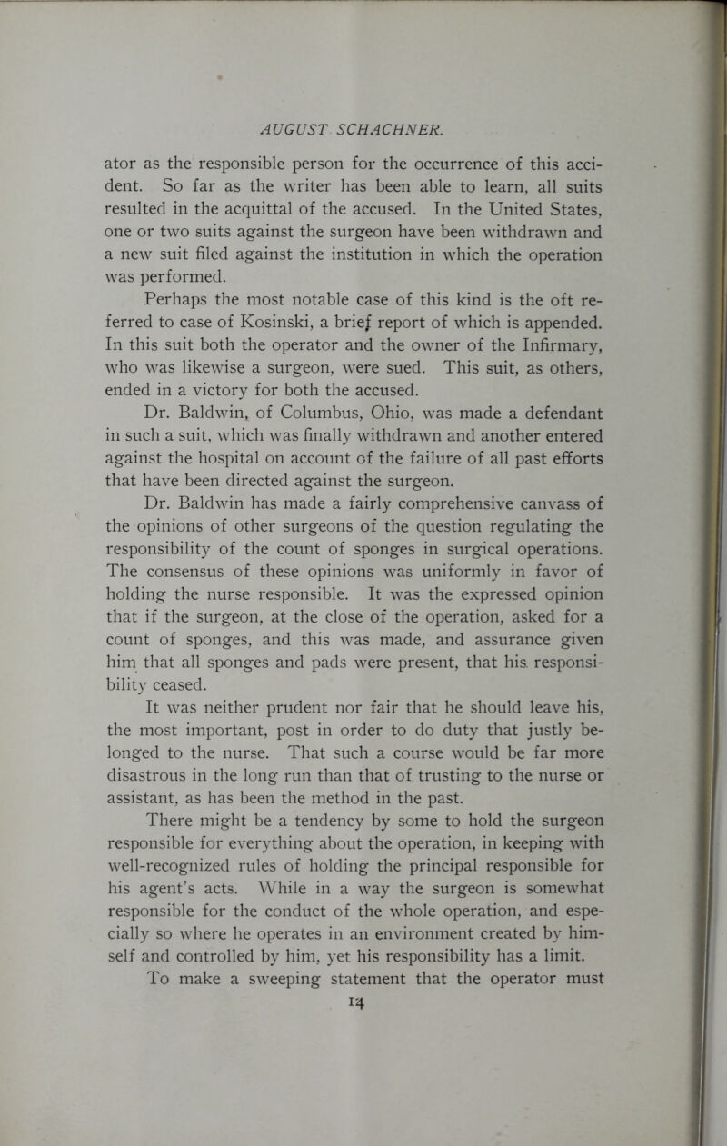 ator as the responsible person for the occurrence of this acci- dent. So far as the writer has been able to learn, all suits resulted in the acquittal of the accused. In the United States, one or two suits against the surgeon have been withdrawn and a new suit filed against the institution in which the operation was performed. Perhaps the most notable case of this kind is the oft re- ferred to case of Kosinski, a brief report of which is appended. In this suit both the operator and the owner of the Infirmary, who was likewise a surgeon, were sued. This suit, as others, ended in a victory for both the accused. Dr. Baldwin, of Columbus, Ohio, was made a defendant in such a suit, which was finally withdrawn and another entered against the hospital on account of the failure of all past efforts that have been directed against the surgeon. Dr. Baldwin has made a fairly comprehensive canvass of the opinions of other surgeons of the question regulating the responsibility of the count of sponges in surgical operations. The consensus of these opinions was uniformly in favor of holding the nurse responsible. It was the expressed opinion that if the surgeon, at the close of the operation, asked for a count of sponges, and this was made, and assurance given him that all sponges and pads were present, that his. responsi- bility ceased. It was neither prudent nor fair that he should leave his, the most important, post in order to do duty that justly be- longed to the nurse. That such a course would be far more disastrous in the long run than that of trusting to the nurse or assistant, as has been the method in the past. There might be a tendency by some to hold the surgeon responsible for everything about the operation, in keeping with well-recognized rules of holding the principal responsible for his agent’s acts. While in a way the surgeon is somewhat responsible for the conduct of the whole operation, and espe- cially so where he operates in an environment created by him- self and controlled by him, yet his responsibility has a limit. To make a sweeping statement that the operator must i'4