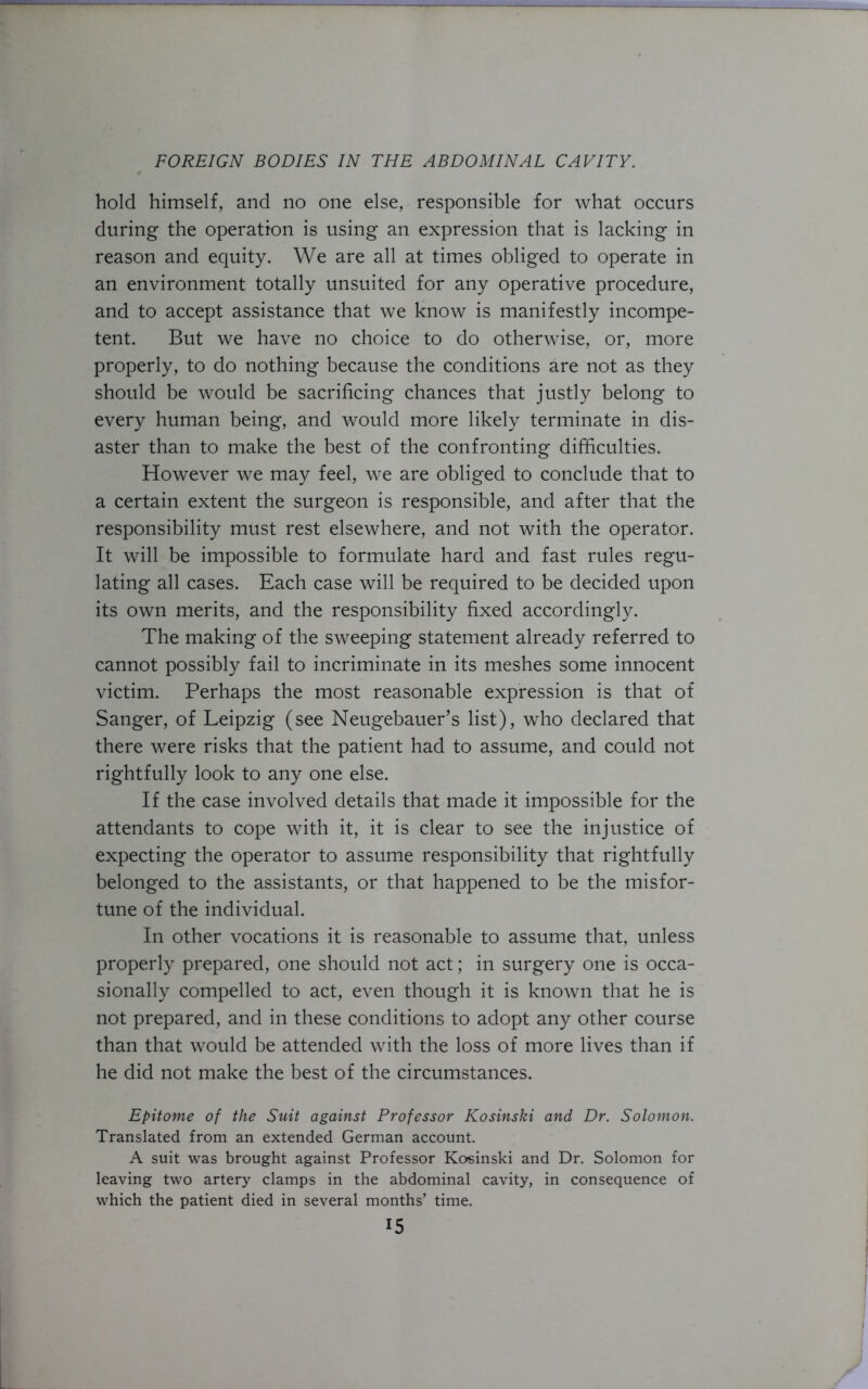 hold himself, and no one else, responsible for what occurs during the operation is using an expression that is lacking in reason and equity. We are all at times obliged to operate in an environment totally unsuited for any operative procedure, and to accept assistance that we know is manifestly incompe- tent. But we have no choice to do otherwise, or, more properly, to do nothing because the conditions are not as they should be would be sacrificing chances that justly belong to every human being, and would more likely terminate in dis- aster than to make the best of the confronting difficulties. However we may feel, we are obliged to conclude that to a certain extent the surgeon is responsible, and after that the responsibility must rest elsewhere, and not with the operator. It will be impossible to formulate hard and fast rules regu- lating all cases. Each case will be required to be decided upon its own merits, and the responsibility fixed accordingly. The making of the sweeping statement already referred to cannot possibly fail to incriminate in its meshes some innocent victim. Perhaps the most reasonable expression is that of Sanger, of Leipzig (see Neugebauer’s list), who declared that there were risks that the patient had to assume, and could not rightfully look to any one else. If the case involved details that made it impossible for the attendants to cope with it, it is clear to see the injustice of expecting the operator to assume responsibility that rightfully belonged to the assistants, or that happened to be the misfor- tune of the individual. In other vocations it is reasonable to assume that, unless properly prepared, one should not act; in surgery one is occa- sionally compelled to act, even though it is known that he is not prepared, and in these conditions to adopt any other course than that would be attended with the loss of more lives than if he did not make the best of the circumstances. Epitome of the Suit against Professor Kosinski and Dr. Solomon. Translated from an extended German account. A suit was brought against Professor Kosinski and Dr. Solomon for leaving two artery clamps in the abdominal cavity, in consequence of which the patient died in several months’ time.