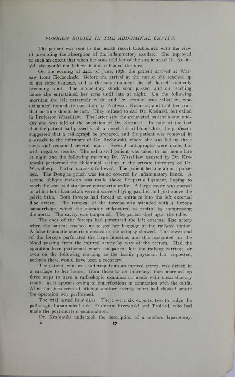 The patient was sent to the health resort Ciechocinek with the view of promoting the absorption of the inflammatory exudate. She improved to such an extent that when her sons told her of the suspicion of Dr. Kosin- ski, she would not believe it and ridiculed the idea. On the evening of 24th of June, 1898, the patient arrived at War- saw from Ciechocinek. Before the arrival at the station she reached up to get some baggage, and at the same moment she felt herself suddenly becoming faint. The momentary shock soon passed, and on reaching home she entertained her sons until late at night. On the following morning she felt extremely weak, and Dr. Frankel was called in, who demanded immediate operation by Professor Kosinski, and told her sons that no time should be lost. They refused to call Dr. Kosinski, but called in Professor Wassiljew. The latter saw the exhausted patient about mid- day and was told of the suspicion of Dr. Kosinski. In spite of the fact that the patient had passed in all a vessel full of blood-clots, the professor suggested that a radiograph be prepared, and the patient was removed in a droski to the infirmary of Dr. Bychowski, where she was led up three steps and remained several hours. Several radiographs were made, but with negative results. The exhausted patient was taken to her home late at night and the following morning Dr. Wassiljew assisted by Dr. Kre- jewski performed the abdominal section in the private infirmary of Dr. Wawelberg. Partial narcosis followed. The patient became almost pulse- less. The Douglas pouch was found covered by inflammatory bands. A second oblique incision was made above Poupart’s ligament, hoping to reach the seat of disturbance extraperitoneally. A large cavity was opened in which both haemostats were discovered lying parallel and just above the pelvic brim. Both forceps had forced an entrance into the left external iliac artery. The removal of the forceps was attended with a furious haemorrhage, which the operator endeavored to control by compressing the aorta. The cavity was tamponed. The patient died upon the table. The ends of the forceps had punctured the left external iliac artery when the patient reached up to get her baggage at the railway station. A false traumatic aneurism ensued as the autopsy showed. The lower end of the forceps perforated the large intestine, and this accounted for the blood passing from the injured artery by way of the rectum. Had the operation been performed when the patient left the railway carriage, or even on the following morning as the family physician had requested, perhaps there would have been a recovery. The patient, who was suffering from an injured artery, was driven in a carriage to her home; from there to an infirmary, then marched up three steps to have a radioskopic examination made with unsatisfactory result: as it appears owing to imperfections in connection with the outfit. After this unsuccessful attempt another twenty hours had elapsed before the operation was performed. The trial lasted four days. There were six experts, two to judge the pathological-anatomical side, Professor Przewoski and Troickij, who had made the post-mortem examination. Dr. Krajewski undertook the description of a modern laparotomy.