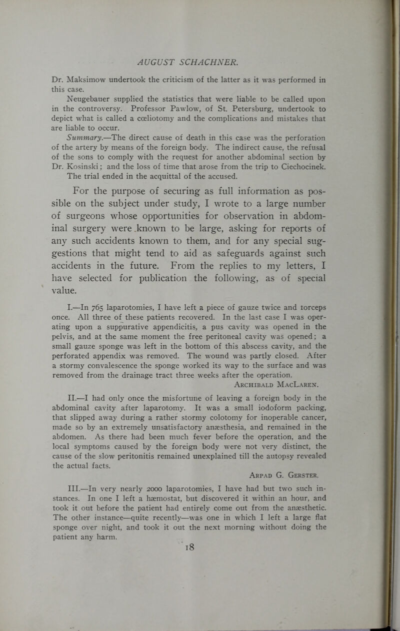 Dr. Maksimow undertook the criticism of the latter as it was performed in this case. Neugebauer supplied the statistics that were liable to be called upon in the controversy. Professor Pawlow, of St. Petersburg, undertook to depict what is called a cceliotomy and the complications and mistakes that are liable to occur. Summary.—The direct cause of death in this case was the perforation of the artery by means of the foreign body. The indirect cause, the refusal of the sons to comply with the request for another abdominal section by Dr. Kosinski; and the loss of time that arose from the trip to Ciechocinek. The trial ended in the acquittal of the accused. For the purpose of securing as full information as pos- sible on the subject under study, I wrote to a large number of surgeons whose opportunities for observation in abdom- inal surgery were .known to be large, asking for reports of any such accidents known to them, and for any special sug- gestions that might tend to aid as safeguards against such accidents in the future. From the replies to my letters, I have selected for publication the following, as of special value. I. —In 765 laparotomies, I have left a piece of gauze twice and iorceps once. All three of these patients recovered. In the last case I was oper- ating upon a suppurative appendicitis, a pus cavity was opened in the pelvis, and at the same moment the free peritoneal cavity was opened; a small gauze sponge was left in the bottom of this abscess cavity, and the perforated appendix was removed. The wound was partly closed. After a stormy convalescence the sponge worked its way to the surface and was removed from the drainage tract three weeks after the operation. Archibald MacLaren. II. —I had only once the misfortune of leaving a foreign body in the abdominal cavity after laparotomy. It was a small iodoform packing, that slipped away during a rather stormy colotomy for inoperable cancer, made so by an extremely unsatisfactory anaesthesia, and remained in the abdomen. As there had been much fever before the operation, and the local symptoms caused by the foreign body were not very distinct, the cause of the slow peritonitis remained unexplained till the autopsy revealed the actual facts. Arpad G. Gerster. III. —In very nearly 2000 laparotomies, I have had but two such in- stances. In one I left a haemostat, but discovered it within an hour, and took it out before the patient had entirely come out from the anaesthetic. The other instance—quite recently—was one in which I left a large flat sponge over night, and took it out the next morning without doing the patient any harm.