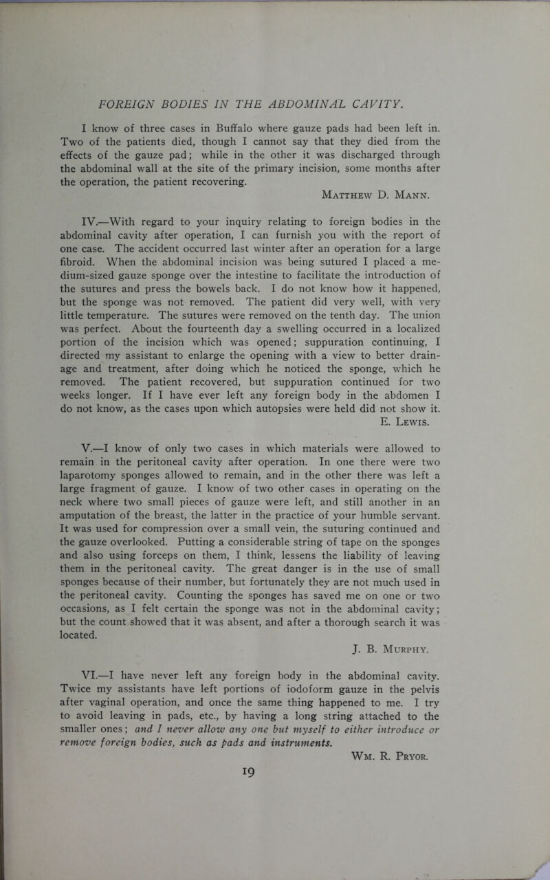 I know of three cases in Buffalo where gauze pads had been left in. Two of the patients died, though I cannot say that they died from the effects of the gauze pad; while in the other it was discharged through the abdominal wall at the site of the primary incision, some months after the operation, the patient recovering. Matthew D. Mann. IV. —With regard to your inquiry relating to foreign bodies in the abdominal cavity after operation, I can furnish you with the report of one case. The accident occurred last winter after an operation for a large fibroid. When the abdominal incision was being sutured I placed a me- dium-sized gauze sponge over the intestine to facilitate the introduction of the sutures and press the bowels back. I do not know how it happened, but the sponge was not removed. The patient did very well, with very little temperature. The sutures were removed on the tenth day. The union was perfect. About the fourteenth day a swelling occurred in a localized portion of the incision which was opened; suppuration continuing, I directed my assistant to enlarge the opening with a view to better drain- age and treatment, after doing which he noticed the sponge, which he removed. The patient recovered, but suppuration continued for two weeks longer. If I have ever left any foreign body in the abdomen I do not know, as the cases upon which autopsies were held did not show it. E. Lewis. V. —I know of only two cases in which materials were allowed to remain in the peritoneal cavity after operation. In one there were two laparotomy sponges allowed to remain, and in the other there was left a large fragment of gauze. I know of two other cases in operating on the neck where two small pieces of gauze were left, and still another in an amputation of the breast, the latter in the practice of your humble servant. It was used for compression over a small vein, the suturing continued and the gauze overlooked. Putting a considerable string of tape on the sponges and also using forceps on them, I think, lessens the liability of leaving them in the peritoneal cavity. The great danger is in the use of small sponges because of their number, but fortunately they are not much used in the peritoneal cavity. Counting the sponges has saved me on one or two occasions, as I felt certain the sponge was not in the abdominal cavity; but the count showed that it was absent, and after a thorough search it was located. J. B. Murphy. VI. —I have never left any foreign body in the abdominal cavity. Twice my assistants have left portions of iodoform gauze in the pelvis after vaginal operation, and once the same thing happened to me. I try to avoid leaving in pads, etc., by having a long string attached to the smaller ones; and I never allow any one but myself to either introduce or remove foreign bodies, such as pads and instruments. Wm. R. Pryor.