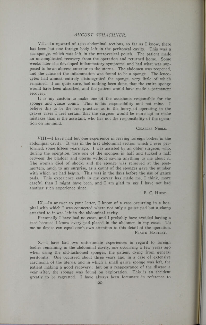 VII. —In upward of 1300 abdominal sections, so far as I know, there has been but one foreign body left in the peritoneal cavity. This was a sea-sponge, which was left in the uterovesical pouch. The patient made an uncomplicated recovery from the operation and returned home. Some weeks later she developed inflammatory symptoms, and had what was sup- posed to be an abscess anterior to the uterus. The abdomen was reopened, and the cause of the inflammation was found to be a sponge. The leuco- cytes had almost entirely disintegrated the sponge, very little of which remained. I am quite sure, had nothing been done, that the entire sponge would have been absorbed, and the patient would have made a permanent recovery. It is my custom to make one of the assistants responsible for the sponge and gauze count. This is his responsibility and not mine. I believe this to be the best practice, as in the hurry of operating in the graver cases I feel certain that the surgeon would be more apt to make mistakes than is the assistant, who has not the responsibility of the opera- tion on his mind. Charles Noble. VIII. —I have had but one experience in leaving foreign bodies in the abdominal cavity. It was in the first abdominal section which I ever per- formed, some fifteen years ago. I was assisted by an older surgeon, who, during the operation, tore one of the sponges in half and tucked a half between the bladder and uterus without saying anything to me about it. The woman died of shock, and the sponge was removed at the post- mortem, much to my surprise, as a count of the sponges gave the number with which we had begun. This was in the days before the use of gauze pads. This experience early in my career has made me, I think, more careful than I might have been, and I am glad to say I have not had another such experience since. B. C. Hirst. IX. —In answer to your letter, I know of a case occurring in a hos- pital with which I was connected where not only a gauze pad but a clamp attached to it was left in the abdominal cavity. Personally I have had no cases, and I probably have avoided having a case because I know every pad placed in the abdomen in my cases. To me no device can equal one’s own attention to this detail of the operation. Frank Hartley. X. —I have had two unfortunate experiences in regard to foreign bodies remaining in the abdominal cavity, one occurring a few years ago when using the old-fashioned sponges, the patient dying from general peritonitis. One occurred about three years ago, in a case of extensive carcinoma of the uterus, and in which a small gauze sponge was left, the patient making a good recovery; but on a reappearance of the disease a year after, the sponge was found on exploration. This is an accident greatly to be regretted. I have always been fortunate in reference to