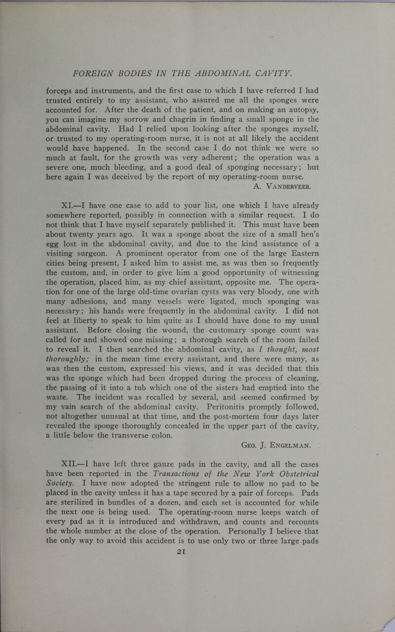 forceps and instruments, and the first case to which I have referred I had trusted entirely to my assistant, who assured me all the sponges were accounted for. After the death of the patient, and on making an autopsy, you can imagine my sorrow and chagrin in finding a small sponge in the abdominal cavity. Had I relied upon looking after the sponges myself, or trusted to my operating-room nurse, it is not at all likely the accident would have happened. In the second case I do not think we were so much at fault, for the growth was very adherent; the operation was a severe one, much bleeding, and a good deal of sponging necessary; but here again I was deceived by the report of my operating-room nurse. A. Vanderveer. XI. —I have one case to add to your list, one which I have already somewhere reported, possibly in connection with a similar request. I do not think that I have myself separately published it. This must have been about twenty years ago. It was a sponge about the size of a small hen’s egg lost in the abdominal cavity, and due to the kind assistance of a visiting surgeon. A prominent operator from one of the large Eastern cities being present, I asked him to assist me, as was then so frequently the custom, and, in order to give him a good opportunity of witnessing the operation, placed him, as my chief assistant, opposite me. The opera- tion for one of the large old-time ovarian cysts was very bloody, one with many adhesions, and many vessels were ligated, much sponging was necessary; his hands were frequently in the abdominal cavity. I did not feel at liberty to speak to him quite as I should have done to my usual assistant. Before closing the wound, the customary sponge count was called for and showed one missing; a thorough search of the room failed to reveal it. I then searched the abdominal cavity, as I thought, most thoroughly; in the mean time every assistant, and there were many, as was then the custom, expressed his views, and it was decided that this was the sponge which had been dropped during the process of cleaning, the passing of it into a tub which one of the sisters had emptied into the waste. The incident was recalled by several, and seemed confirmed by my vain search of the abdominal cavity. Peritonitis promptly followed, not altogether unusual at that time, and the post-mortem four days later revealed the sponge thoroughly concealed in the upper part of the cavity, a little below the transverse colon. Geo. J. Engelman. XII. —I have left three gauze pads in the cavity, and all the cases have been reported in the Transactions of the New York Obstetrical Society. I have now adopted the stringent rule to allow no pad to be placed in the cavity unless it has a tape secured by a pair of forceps. Pads are sterilized in bundles of a dozen, and each set is accounted for while the next one is being used. The operating-room nurse keeps watch of every pad as it is introduced and withdrawn, and counts and recounts the whole number at the close of the operation. Personally I believe that the only way to avoid this accident is to use only two or three large pads