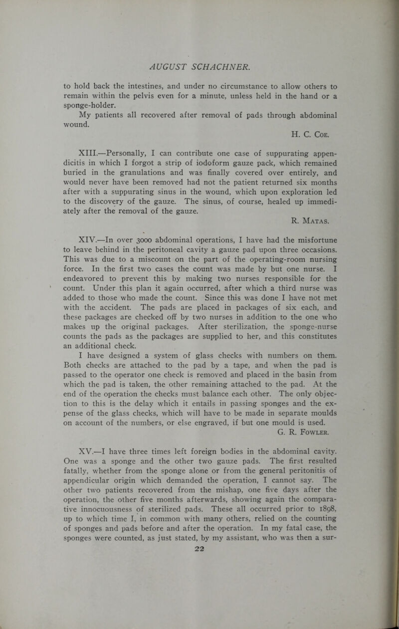 to hold back the intestines, and under no circumstance to allow others to remain within the pelvis even for a minute, unless held in the hand or a sponge-holder. My patients all recovered after removal of pads through abdominal wound. H. C. Coe. XIII. —Personally, I can contribute one case of suppurating appen- dicitis in which I forgot a strip of iodoform gauze pack, which remained buried in the granulations and was finally covered over entirely, and would never have been removed had not the patient returned six months after with a suppurating sinus in the wound, which upon exploration led to the discovery of the gauze. The sinus, of course, healed up immedi- ately after the removal of the gauze. R. Matas. XIV. —In over 3000 abdominal operations, I have had the misfortune to leave behind in the peritoneal cavity a gauze pad upon three occasions. This was due to a miscount on the part of the operating-room nursing force. In the first two cases the count was made by but one nurse. I endeavored to prevent this by making two nurses responsible for the count. Under this plan it again occurred, after which a third nurse was added to those who made the count. Since this was done I have not met with the accident. The pads are placed in packages of six each, and these packages are checked off by two nurses in addition to the one who makes up the original packages. After sterilization, the sponge-nurse counts the pads as the packages are supplied to her, and this constitutes an additional check. I have designed a system of glass checks with numbers on them. Both checks are attached to the pad by a tape, and when the pad is passed to the operator one check is removed and placed in the basin from which the pad is taken, the other remaining attached to the pad. At the end of the operation the checks must balance each other. The only objec- tion to this is the delay which it entails in passing sponges and the ex- pense of the glass checks, which will have to be made in separate moulds on account of the numbers, or else engraved, if but one mould is used. G. R. Fowler. XV. —I have three times left foreign bodies in the abdominal cavity. One was a sponge and the other two gauze pads. The first resulted fatally, whether from the sponge alone or from the general peritonitis of appendicular origin which demanded the operation, I cannot say. The other two patients recovered from the mishap, one five days after the operation, the other five months afterwards, showing again the compara- tive innocuousness of sterilized pads. These all occurred prior to 1898, up to which time I, in common with many others, relied on the counting of sponges and pads before and after the operation. In my fatal case, the sponges were counted, as just stated, by my assistant, who was then a sur-