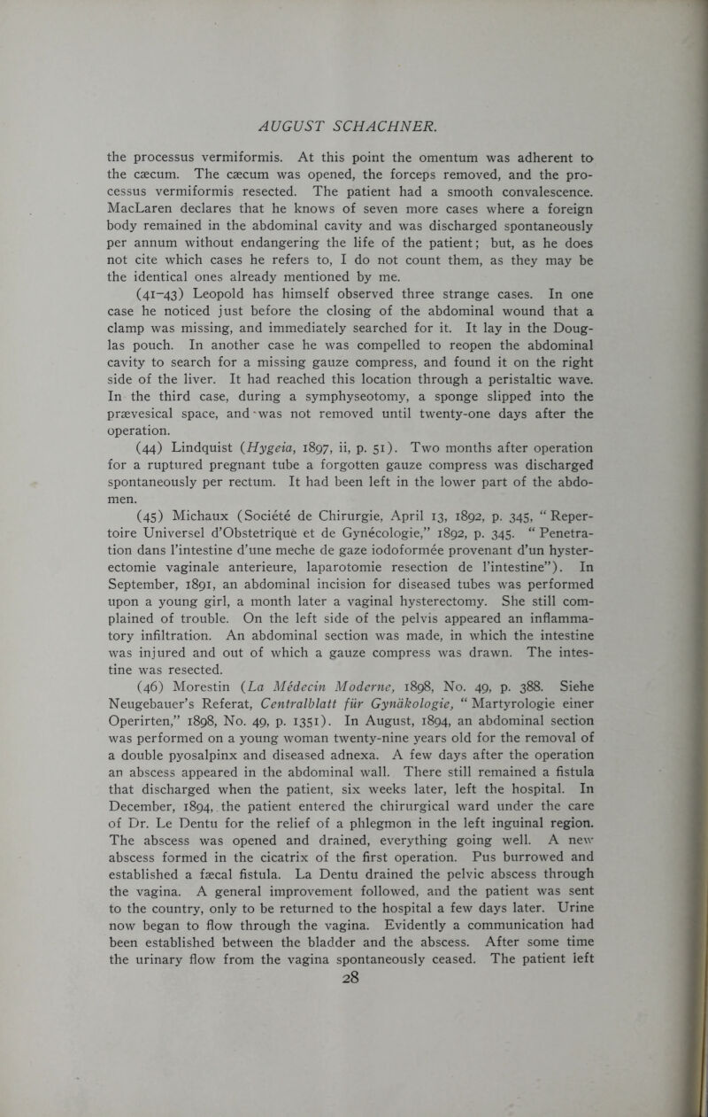 the processus vermiformis. At this point the omentum was adherent to the caecum. The caecum was opened, the forceps removed, and the pro- cessus vermiformis resected. The patient had a smooth convalescence. MacLaren declares that he knows of seven more cases where a foreign body remained in the abdominal cavity and was discharged spontaneously per annum without endangering the life of the patient; but, as he does not cite which cases he refers to, I do not count them, as they may be the identical ones already mentioned by me. (41-43) Leopold has himself observed three strange cases. In one case he noticed just before the closing of the abdominal wound that a clamp was missing, and immediately searched for it. It lay in the Doug- las pouch. In another case he was compelled to reopen the abdominal cavity to search for a missing gauze compress, and found it on the right side of the liver. It had reached this location through a peristaltic wave. In the third case, during a symphyseotomy, a sponge slipped into the praevesical space, and-was not removed until twenty-one days after the operation. (44) Lindquist (Hygeia, 1897, ii, p. 51). Two months after operation for a ruptured pregnant tube a forgotten gauze compress was discharged spontaneously per rectum. It had been left in the lower part of the abdo- men. (45) Michaux (Societe de Chirurgie, April 13, 1892, p. 345, “Reper- toire Universel d’Obstetrique et de Gynecologie,” 1892, p. 345. “ Penetra- tion dans l’intestine d’une meche de gaze iodoformee provenant d’un hyster- ectomie vaginale anterieure, laparotomie resection de l’intestine”)- In September, 1891, an abdominal incision for diseased tubes was performed upon a young girl, a month later a vaginal hysterectomy. She still com- plained of trouble. On the left side of the pelvis appeared an inflamma- tory infiltration. An abdominal section was made, in which the intestine was injured and out of which a gauze compress was drawn. The intes- tine was resected. (46) Morestin {La Medecin Moderne, 1898, No. 49, p. 388. Siehe Neugebauer’s Referat, Centralblatt fur Gynakologie, “ Martyrologie einer Operirten,” 1898, No. 49, p. 1351). In August, 1894, an abdominal section was performed on a young woman twenty-nine years old for the removal of a double pyosalpinx and diseased adnexa. A few days after the operation an abscess appeared in the abdominal wall. There still remained a fistula that discharged when the patient, six weeks later, left the hospital. In December, 1894, the patient entered the chirurgical ward under the care of Dr. Le Dentu for the relief of a phlegmon in the left inguinal region. The abscess was opened and drained, everything going well. A new abscess formed in the cicatrix of the first operation. Pus burrowed and established a faecal fistula. La Dentu drained the pelvic abscess through the vagina. A general improvement followed, and the patient was sent to the country, only to be returned to the hospital a few days later. Urine now began to flow through the vagina. Evidently a communication had been established between the bladder and the abscess. After some time the urinary flow from the vagina spontaneously ceased. The patient left