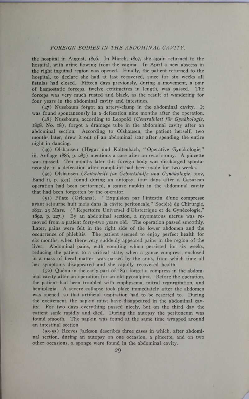 the hospital in August, 1896. In March, 1897, she again returned to the hospital, with urine flowing from the vagina. In April a new abscess in the right inguinal region was opened. Finally, the patient returned to the hospital, to declare she had at last recovered, since for six weeks all fistulas had closed. Fifteen days previously, during a movement, a pair of haemostatic forceps, twelve centimetres in length, was passed. The forceps was very much rusted and black, as the result of wandering for four years in the abdominal cavity and intestines. (47) Nussbaum forgot an artery-clamp in the abdominal cavity. It was found spontaneously in a defecation nine months after the operation. (48) Nussbaum, according to Leopold (Centralblatt fur Gynakologie, 1898, No. 18), forgot a drainage tube in the abdominal cavity after an abdominal section. According to Olshausen, the patient herself, two months later, drew it out of an abdominal scar after spending the entire night in dancing. (49) Olshausen (Hegar und Kaltenbach, “ Operative Gynakologie,” iii, Auflage 1886, p. 283) mentions a case after an ovariotomy. A pincette was missed. Ten months later this foreign body was discharged sponta- neously in a defecation after complaint had been made for two weeks. (50) Olshausen (Zeitschrift fur Geburtshulfe und Gynakologie, xxv, Band ii, p. 539) found during an autopsy, four days after a Caesarean operation had been performed, a gauze napkin in the abdominal cavity that had been forgotten by the operator. (51) Pilate (Orleans). “Expulsion par l’intestin d’une compresse ayant sejourne huit mois dans la cavite peritoneale,” Societe de Chirurgie, 1892, 23 Mars. (“ Repertoire Universel d’Obstetrique et de Gynecologie,” 1892, p. 227.) By an abdominal section, a myomatous uterus was re- moved from a patient forty-two years old. The operation passed smoothly. Later, pains were felt in the right side of the lower abdomen and the occurrence of phlebitis. The patient seemed to enjoy perfect health for six months, when there very suddenly appeared pains in the region of -the liver. Abdominal pains, with vomiting which persisted for six weeks, reducing the patient to a critical state, when a gauze compress, enclosed in a mass of faecal matter, was passed by the anus, from which time all her symptoms disappeared and she rapidly recovered health. (52) Quenu in the early part of 1891 forgot a compress in the abdom- inal cavity after an operation for an old pyosalpinx. Before the operation, the patient had been troubled with emphysema, mitral regurgitation, and hemiplegia. A severe collapse took place immediately after the abdomen was opened, so that artificial respiration had to be resorted to. During the excitement, the napkin must have disappeared in the abdominal cav- ity. For two days everything passed nicely, but on the third day the patient sank rapidly and died. During the autopsy the peritoneum was found smooth. The napkin was found at the same time wrapped around an intestinal section. (53-55) Reeves Jackson describes three cases in which, after abdomi- nal section, during an autopsy on one occasion, a pincette, and on two other occasions, a sponge were found in the abdominal cavity.