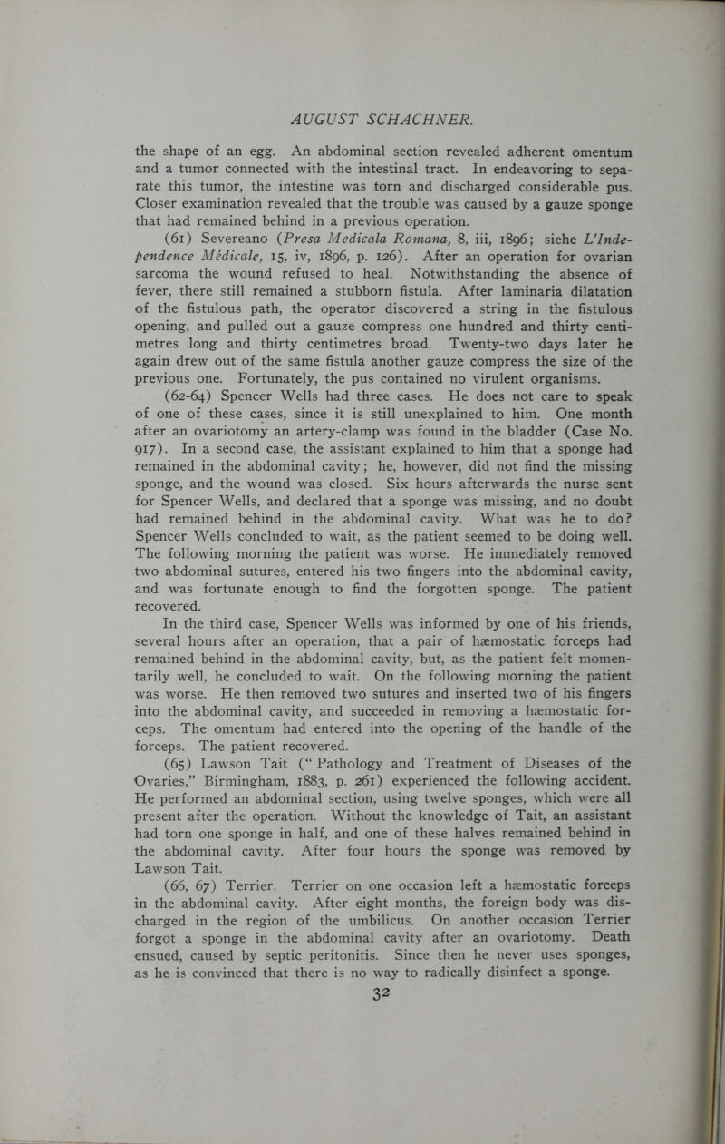 the shape of an egg. An abdominal section revealed adherent omentum and a tumor connected with the intestinal tract. In endeavoring to sepa- rate this tumor, the intestine was torn and discharged considerable pus. Closer examination revealed that the trouble was caused by a gauze sponge that had remained behind in a previous operation. (61) Severeano (Presa Medicala Romana, 8, iii, 1896; siehe L’Inde- pendence Medicate, 15, iv, 1896, p. 126). After an operation for ovarian sarcoma the wound refused to heal. Notwithstanding the absence of fever, there still remained a stubborn fistula. After laminaria dilatation of the fistulous path, the operator discovered a string in the fistulous opening, and pulled out a gauze compress one hundred and thirty centi- metres long and thirty centimetres broad. Twenty-two days later he again drew out of the same fistula another gauze compress the size of the previous one. Fortunately, the pus contained no virulent organisms. (62-64) Spencer Wells had three cases. He does not care to speak of one of these cases, since it is still unexplained to him. One month after an ovariotomy an artery-clamp was found in the bladder (Case No. 917). In a second case, the assistant explained to him that a sponge had remained in the abdominal cavity; he, however, did not find the missing sponge, and the wound was closed. Six hours afterwards the nurse sent for Spencer Wells, and declared that a sponge was missing, and no doubt had remained behind in the abdominal cavity. What was he to do? Spencer Wells concluded to wait, as the patient seemed to be doing well. The following morning the patient was worse. He immediately removed two abdominal sutures, entered his two fingers into the abdominal cavity, and was fortunate enough to find the forgotten sponge. The patient recovered. In the third case, Spencer Wells was informed by one of his friends, several hours after an operation, that a pair of haemostatic forceps had remained behind in the abdominal cavity, but, as the patient felt momen- tarily well, he concluded to wait. On the following morning the patient was worse. He then removed two sutures and inserted two of his fingers into the abdominal cavity, and succeeded in removing a haemostatic for- ceps. The omentum had entered into the opening of the handle of the forceps. The patient recovered. (65) Lawson Tait (“ Pathology and Treatment of Diseases of the Ovaries,” Birmingham, 1883, p. 261) experienced the following accident. He performed an abdominal section, using twelve sponges, which were all present after the operation. Without the knowledge of Tait, an assistant had torn one sponge in half, and one of these halves remained behind in the abdominal cavity. After four hours the sponge was removed by Lawson Tait. (66, 67) Terrier. Terrier on one occasion left a haemostatic forceps in the abdominal cavity. After eight months, the foreign body was dis- charged in the region of the umbilicus. On another occasion Terrier forgot a sponge in the abdominal cavity after an ovariotomy. Death ensued, caused by septic peritonitis. Since then he never uses sponges, as he is convinced that there is no way to radically disinfect a sponge.