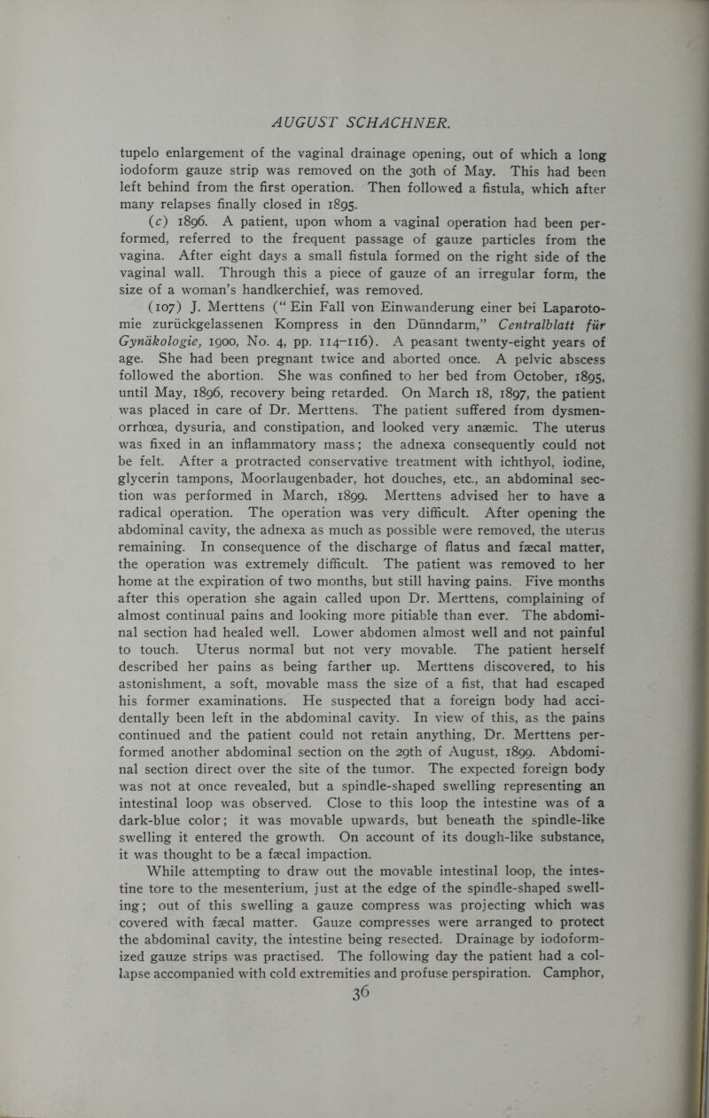 tupelo enlargement of the vaginal drainage opening, out of which a long iodoform gauze strip was removed on the 30th of May. This had been left behind from the first operation. Then followed a fistula, which after many relapses finally closed in 1895. (c) 1896. A patient, upon whom a vaginal operation had been per- formed, referred to the frequent passage of gauze particles from the vagina. After eight days a small fistula formed on the right side of the vaginal wall. Through this a piece of gauze of an irregular form, the size of a woman’s handkerchief, was removed. (107) J. Merttens (“ Ein Fall von Einwanderung einer bei Laparoto- mie zuriickgelassenen Kompress in den Diinndarm,” Centralblatt fiir Gynakologie, 1900, No. 4, pp. 114-116). A peasant twenty-eight years of age. She had been pregnant twice and aborted once. A pelvic abscess followed the abortion. She was confined to her bed from October, 1895, until May, 1896, recovery being retarded. On March 18, 1897, the patient was placed in care of Dr. Merttens. The patient suffered from dysmen- orrhoea, dysuria, and constipation, and looked very anaemic. The uterus was fixed in an inflammatory mass; the adnexa consequently could not be felt. After a protracted conservative treatment with ichthyol, iodine, glycerin tampons, Moorlaugenbader, hot douches, etc., an abdominal sec- tion was performed in March, 1899. Merttens advised her to have a radical operation. The operation was very difficult. After opening the abdominal cavity, the adnexa as much as possible were removed, the uterus remaining. In consequence of the discharge of flatus and faecal matter, the operation was extremely difficult. The patient was removed to her home at the expiration of two months, but still having pains. Five months after this operation she again called upon Dr. Merttens, complaining of almost continual pains and looking more pitiable than ever. The abdomi- nal section had healed well. Lower abdomen almost well and not painful to touch. Uterus normal but not very movable. The patient herself described her pains as being farther up. Merttens discovered, to his astonishment, a soft, movable mass the size of a fist, that had escaped his former examinations. He suspected that a foreign body had acci- dentally been left in the abdominal cavity. In view of this, as the pains continued and the patient could not retain anything, Dr. Merttens per- formed another abdominal section on the 29th of August, 1899. Abdomi- nal section direct over the site of the tumor. The expected foreign body was not at once revealed, but a spindle-shaped swelling representing an intestinal loop was observed. Close to this loop the intestine was of a dark-blue color; it was movable upwards, but beneath the spindle-like swelling it entered the growth. On account of its dough-like substance, it was thought to be a faecal impaction. While attempting to draw out the movable intestinal loop, the intes- tine tore to the mesenterium, just at the edge of the spindle-shaped swell- ing; out of this swelling a gauze compress was projecting which was covered with faecal matter. Gauze compresses were arranged to protect the abdominal cavity, the intestine being resected. Drainage by iodoform- ized gauze strips was practised. The following day the patient had a col- lapse accompanied with cold extremities and profuse perspiration. Camphor,