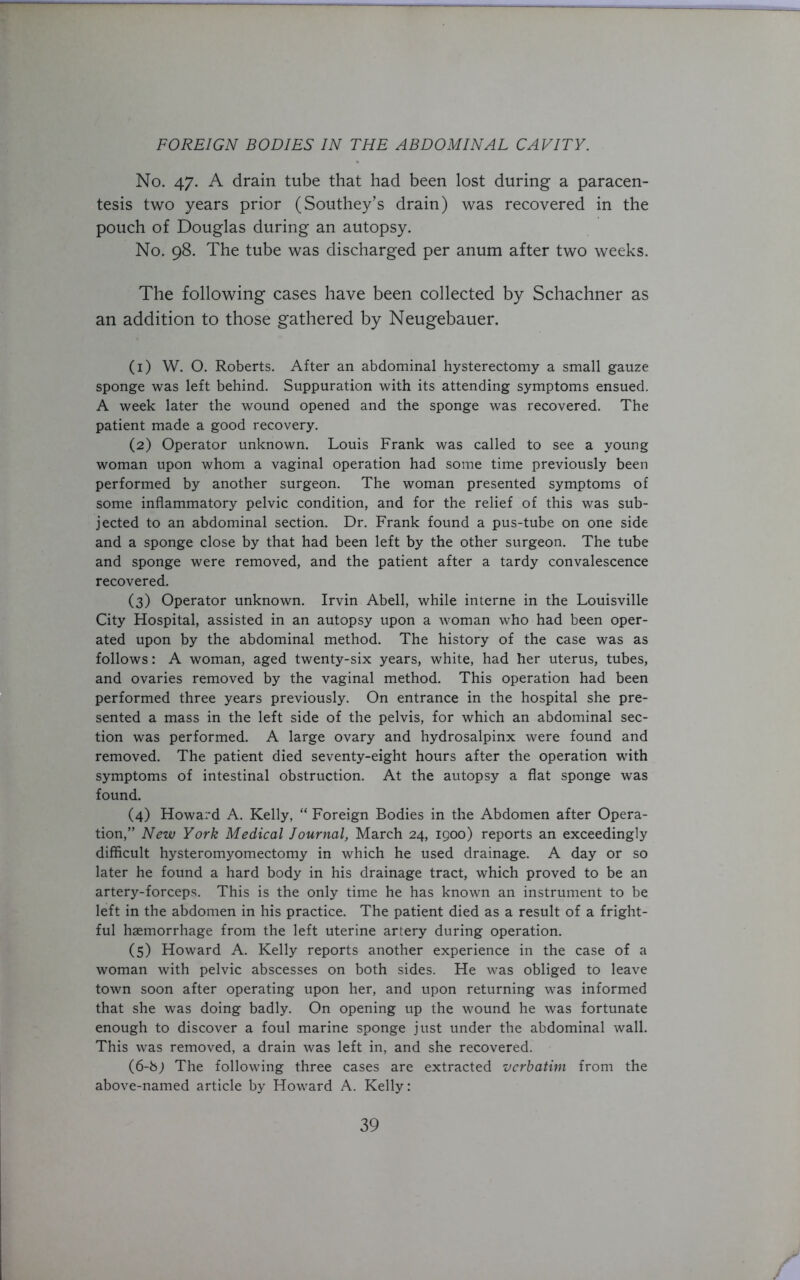 No. 47. A drain tube that had been lost during a paracen- tesis two years prior (Southey’s drain) was recovered in the pouch of Douglas during an autopsy. No. 98. The tube was discharged per anum after two weeks. The following cases have been collected by Schachner as an addition to those gathered by Neugebauer. (1) W. O. Roberts. After an abdominal hysterectomy a small gauze sponge was left behind. Suppuration with its attending symptoms ensued. A week later the wound opened and the sponge was recovered. The patient made a good recovery. (2) Operator unknown. Louis Frank was called to see a young woman upon whom a vaginal operation had some time previously been performed by another surgeon. The woman presented symptoms of some inflammatory pelvic condition, and for the relief of this was sub- jected to an abdominal section. Dr. Frank found a pus-tube on one side and a sponge close by that had been left by the other surgeon. The tube and sponge were removed, and the patient after a tardy convalescence recovered. (3) Operator unknown. Irvin Abell, while interne in the Louisville City Hospital, assisted in an autopsy upon a woman who had been oper- ated upon by the abdominal method. The history of the case was as follows: A woman, aged twenty-six years, white, had her uterus, tubes, and ovaries removed by the vaginal method. This operation had been performed three years previously. On entrance in the hospital she pre- sented a mass in the left side of the pelvis, for which an abdominal sec- tion was performed. A large ovary and hydrosalpinx were found and removed. The patient died seventy-eight hours after the operation with symptoms of intestinal obstruction. At the autopsy a flat sponge was found. (4) Howard A. Kelly, “ Foreign Bodies in the Abdomen after Opera- tion,” New York Medical Journal, March 24, 1900) reports an exceedingly difficult hysteromyomectomy in which he used drainage. A day or so later he found a hard body in his drainage tract, which proved to be an artery-forceps. This is the only time he has known an instrument to be left in the abdomen in his practice. The patient died as a result of a fright- ful haemorrhage from the left uterine artery during operation. (5) Howard A. Kelly reports another experience in the case of a woman with pelvic abscesses on both sides. He was obliged to leave town soon after operating upon her, and upon returning was informed that she was doing badly. On opening up the wound he was fortunate enough to discover a foul marine sponge just under the abdominal wall. This was removed, a drain was left in, and she recovered. (6-b; The following three cases are extracted verbatim from the above-named article by Howard A. Kelly: