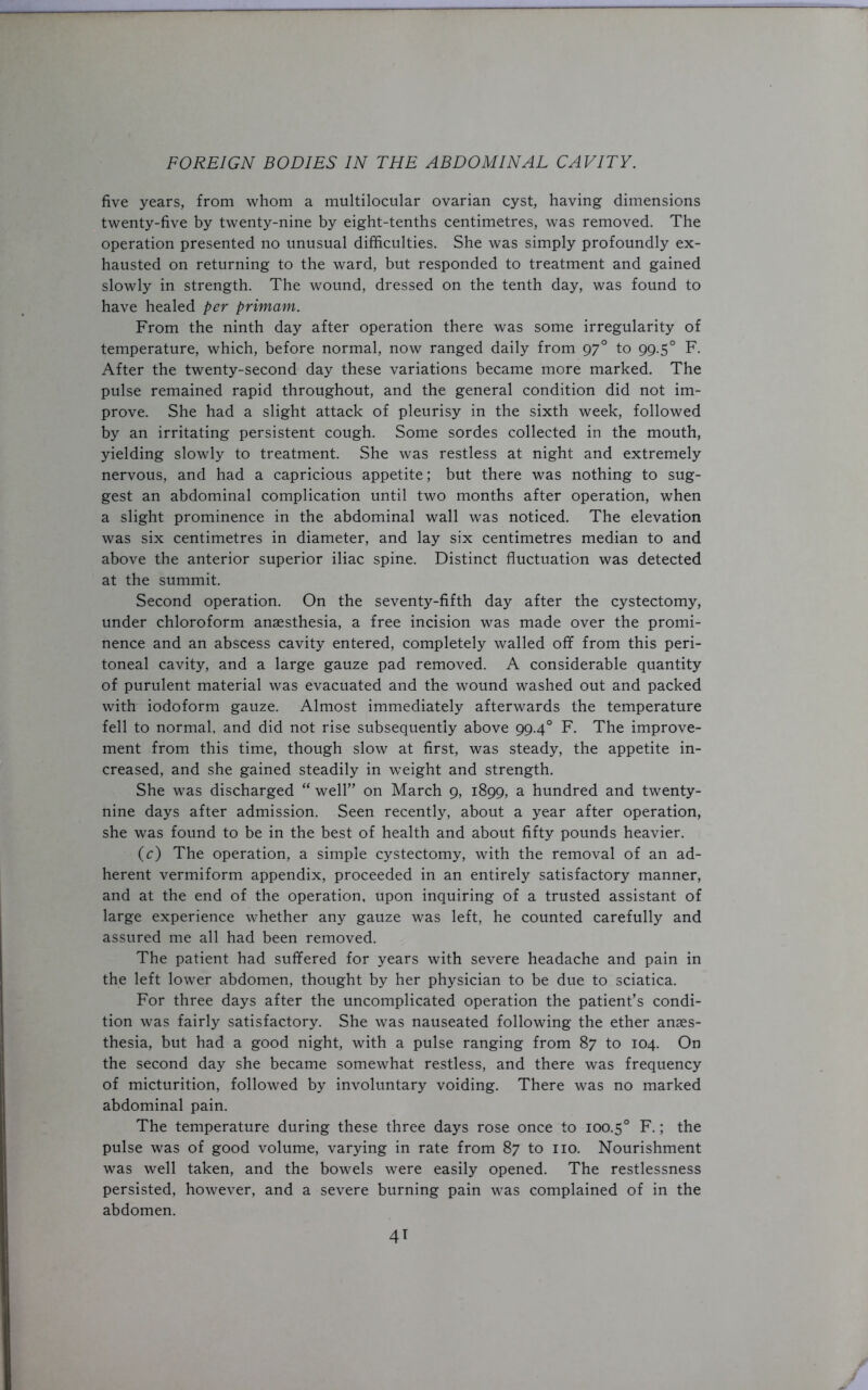 five years, from whom a multilocular ovarian cyst, having dimensions twenty-five by twenty-nine by eight-tenths centimetres, was removed. The operation presented no unusual difficulties. She was simply profoundly ex- hausted on returning to the ward, but responded to treatment and gained slowly in strength. The wound, dressed on the tenth day, was found to have healed per primam. From the ninth day after operation there was some irregularity of temperature, which, before normal, now ranged daily from 970 to 99.50 F. After the twenty-second day these variations became more marked. The pulse remained rapid throughout, and the general condition did not im- prove. She had a slight attack of pleurisy in the sixth week, followed by an irritating persistent cough. Some sordes collected in the mouth, yielding slowly to treatment. She was restless at night and extremely nervous, and had a capricious appetite; but there was nothing to sug- gest an abdominal complication until two months after operation, when a slight prominence in the abdominal wall was noticed. The elevation was six centimetres in diameter, and lay six centimetres median to and above the anterior superior iliac spine. Distinct fluctuation was detected at the summit. Second operation. On the seventy-fifth day after the cystectomy, under chloroform anaesthesia, a free incision was made over the promi- nence and an abscess cavity entered, completely walled off from this peri- toneal cavity, and a large gauze pad removed. A considerable quantity of purulent material was evacuated and the wound washed out and packed with iodoform gauze. Almost immediately afterwards the temperature fell to normal, and did not rise subsequently above 99.40 F. The improve- ment from this time, though slow at first, was steady, the appetite in- creased, and she gained steadily in weight and strength. She was discharged “ well” on March 9, 1899, a hundred and twenty- nine days after admission. Seen recently, about a year after operation, she was found to be in the best of health and about fifty pounds heavier. (c) The operation, a simple cystectomy, with the removal of an ad- herent vermiform appendix, proceeded in an entirely satisfactory manner, and at the end of the operation, upon inquiring of a trusted assistant of large experience whether any gauze was left, he counted carefully and assured me all had been removed. The patient had suffered for years with severe headache and pain in the left lower abdomen, thought by her physician to be due to sciatica. For three days after the uncomplicated operation the patient’s condi- tion was fairly satisfactory. She was nauseated following the ether anaes- thesia, but had a good night, with a pulse ranging from 87 to 104. On the second day she became somewhat restless, and there was frequency of micturition, followed by involuntary voiding. There was no marked abdominal pain. The temperature during these three days rose once to 100.50 F.; the pulse was of good volume, varying in rate from 87 to no. Nourishment was well taken, and the bowels were easily opened. The restlessness persisted, however, and a severe burning pain was complained of in the abdomen.